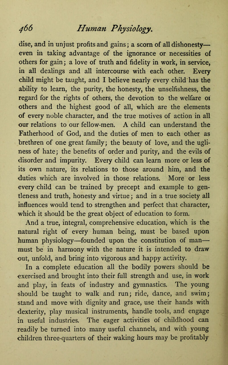 disc, and in unjust profits and gains; a scorn of all dishonesty— even in taking advantage of the ignorance or necessities of others for gain; a love of truth and fidelity in work, in service, in all dealings and all intercourse with each other. Every child might be taught, and I believe nearly every child'has the ability to learn, the purity, the honesty, the unselfishness, the regard for the rights of others, the devotion to the welfare oi others and the highest good of all, which are the elements of every noble character, and the true motives of action in all our relations to our fellow-men. A child can understand the Fatherhood of God, and the duties of men to each other as brethren of one great family; the beauty of love, and the ugli- ness of hate; the benefits of order and purity, and the evils of disorder and impurity. Every child can learn more or less of its own nature, its relations to those around him, and the duties which are involved in those relations. More or less every child can be trained by precept and example to gen- tleness and truth, honesty and virtue; and in a true society all influences would tend to strengthen and perfect that character, which it should be the great object of education to form. And a true, integral, comprehensive education, which is the natural right of every human being, must be based upon human physiology—founded upon the constitution of man— must be in harmony with the nature it is intended to draw out, unfold, and bring into vigorous and happy activity. In a complete education all the bodily powers should be exercised and brought into their full strength and use, in work and play, in feats of industry and gymnastics. The young should be taught to walk and run; ride, dance, and swim; stand and move with dignity and grace, use their hands with dexterity, play musical instruments, handle tools, and engage in useful industries. The eager activities of childhood can readily be turned into many useful channels, and with young children three-quarters of their waking hours may be profitably