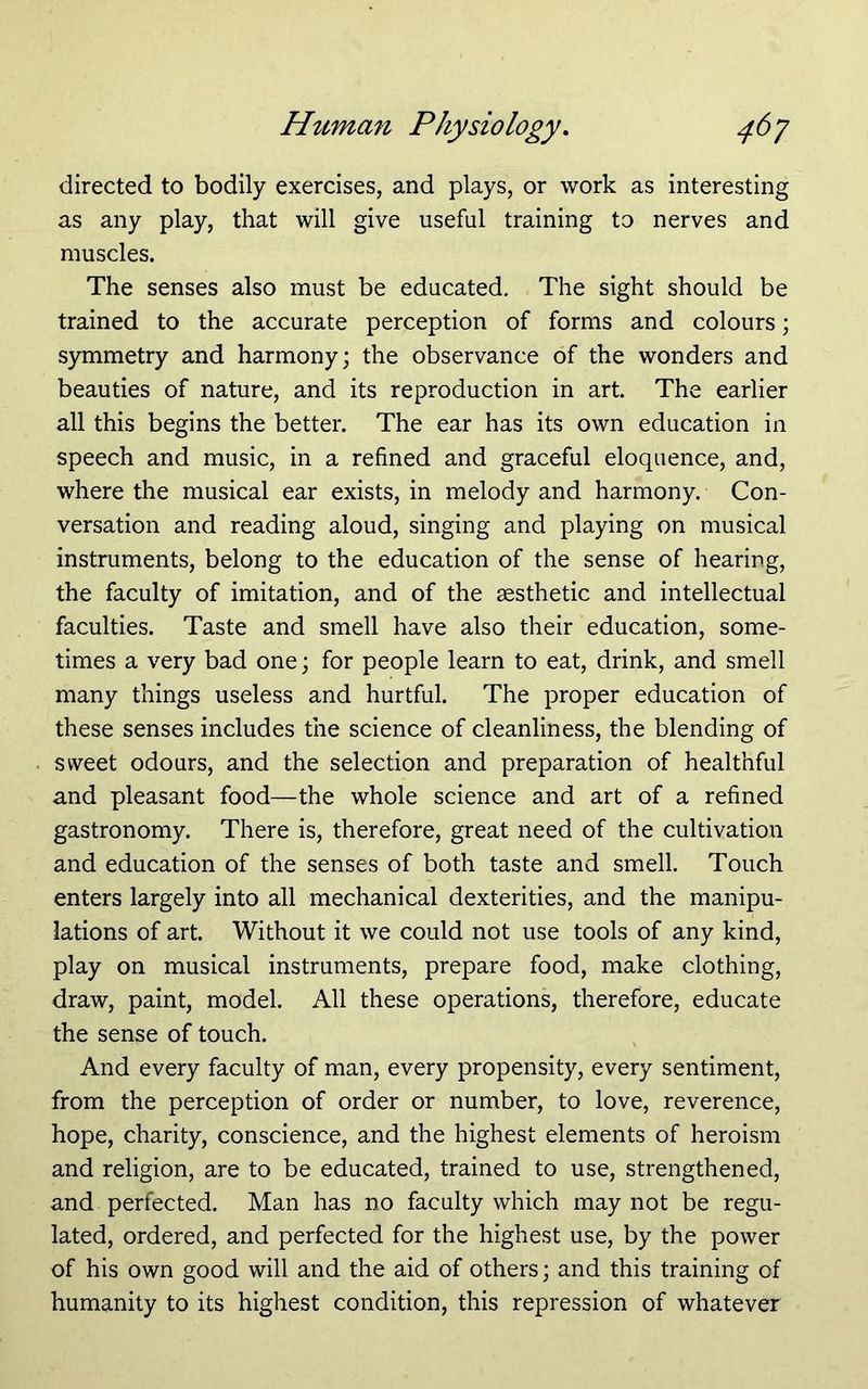 directed to bodily exercises, and plays, or work as interesting as any play, that will give useful training to nerves and muscles. The senses also must be educated. The sight should be trained to the accurate perception of forms and colours; symmetry and harmony; the observance of the wonders and beauties of nature, and its reproduction in art. The earlier all this begins the better. The ear has its own education in speech and music, in a refined and graceful eloquence, and, where the musical ear exists, in melody and harmony. Con- versation and reading aloud, singing and playing on musical instruments, belong to the education of the sense of hearing, the faculty of imitation, and of the sesthetic and intellectual faculties. Taste and smell have also their education, some- times a very bad one; for people learn to eat, drink, and smell many things useless and hurtful. The proper education of these senses includes the science of cleanliness, the blending of sweet odours, and the selection and preparation of healthful and pleasant food—the whole science and art of a refined gastronomy. There is, therefore, great need of the cultivation and education of the senses of both taste and smell. Touch enters largely into all mechanical dexterities, and the manipu- lations of art. Without it we could not use tools of any kind, play on musical instruments, prepare food, make clothing, draw, paint, model. All these operations, therefore, educate the sense of touch. And every faculty of man, every propensity, every sentiment, from the perception of order or number, to love, reverence, hope, charity, conscience, and the highest elements of heroism and religion, are to be educated, trained to use, strengthened, and perfected. Man has no faculty which may not be regu- lated, ordered, and perfected for the highest use, by the power of his own good will and the aid of others; and this training of humanity to its highest condition, this repression of whatever