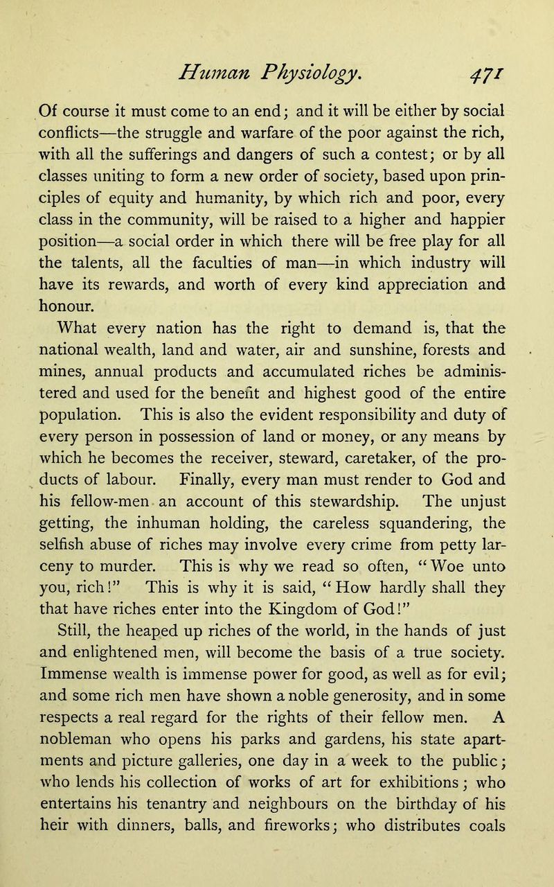 Of course it must come to an end; and it will be either by social conflicts—the struggle and warfare of the poor against the rich, with all the sufferings and dangers of such a contest; or by all classes uniting to form a new order of society, based upon prin- ciples of equity and humanity, by which rich and poor, every class in the community, will be raised to a higher and happier position—a social order in which there will be free play for all the talents, all the faculties of man—in which industry will have its rewards, and worth of every kind appreciation and honour. What every nation has the right to demand is, that the national wealth, land and water, air and sunshine, forests and mines, annual products and accumulated riches be adminis- tered and used for the benefit and highest good of the entire population. This is also the evident responsibility and duty of every person in possession of land or money, or any means by which he becomes the receiver, steward, caretaker, of the pro- ducts of labour. Finally, every man must render to God and his fellow-men an account of this stewardship. The unjust getting, the inhuman holding, the careless squandering, the selfish abuse of riches may involve every crime from petty lar- ceny to murder. This is why we read so often, “ Woe unto you, rich!” This is why it is said, “How hardly shall they that have riches enter into the Kingdom of God!” Still, the heaped up riches of the world, in the hands of just and enlightened men, will become the basis of a true society. Immense wealth is immense power for good, as well as for evil; and some rich men have shown a noble generosity, and in some respects a real regard for the rights of their fellow men. A nobleman who opens his parks and gardens, his state apart- ments and picture galleries, one day in a week to the public; who lends his collection of works of art for exhibitions; who entertains his tenantry and neighbours on the birthday of his heir with dinners, balls, and fireworks; who distributes coals