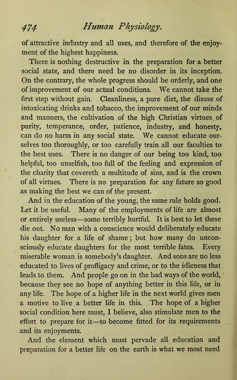 of attractive industry and all uses, and therefore of the enjoy- ment of the highest happiness. There is nothing destructive in the preparation for a better social state, and there need be no disorder in its inception. On the contrary, the whole progress should be orderly, and one of improvement of our actual conditions. We cannot take the first step without gain. Cleanliness, a pure diet, the disuse of intoxicating drinks and tobacco, the improvement of our minds and manners, the cultivation of the high Christian virtues,of purity, temperance, order, patience, industry, and honesty, can do no harm in any social state. We cannot educate our- selves too thoroughly, or too carefully train all our faculties to the best uses. There is no danger of our being too kind, too helpful, too unselfish, too full of the feeling and expression of the charity that covereth a multitude of sins, and is the crown of all virtues. There is no preparation for any future so good as making the best we can of the present. And in the education of the young, the same rule holds good. Let it be useful. Many of the employments of life are almost or entirely useless—some terribly hurtful. It is best to let these die out. No man with a conscience would deliberately educate his daughter for a life of shame; but how many do uncon- sciously educate daughters for the most terrible fates. Every miserable woman is somebody’s daughter. And sons are no less educated to lives of profligacy and crime, or to the idleness that leads to them. And people go on in the bad ways of the world, because they see no hope of anything better in this life, or in any life. The hope of a higher life in the next world gives men a motive to live a better life in this. The hope of a higher social condition here must, I believe, also stimulate men to the effort to prepare for it—to become fitted for its requirements and its enjoyments. And the element which must pervade all education and preparation for a better life on the earth is what we most need