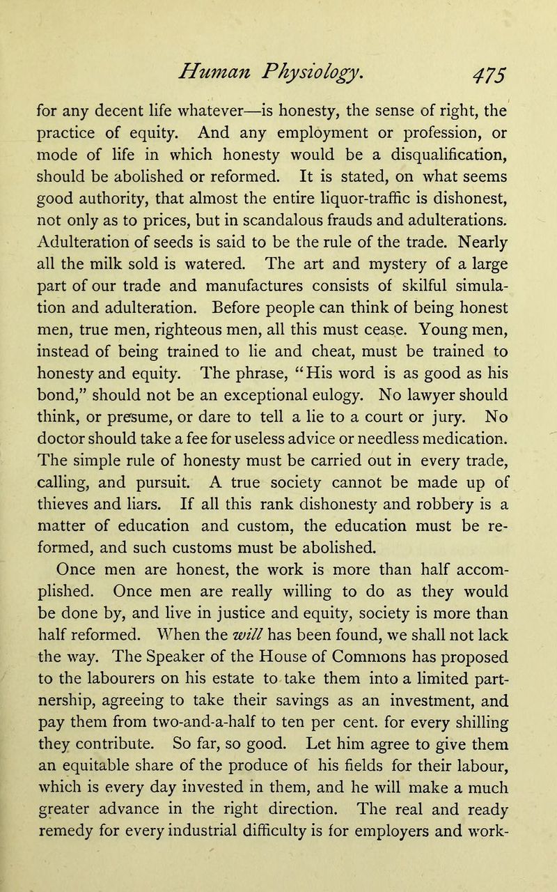 for any decent life whatever—is honesty, the sense of right, the practice of equity. And any employment or profession, or mode of life in which honesty would be a disqualification, should be abolished or reformed. It is stated, on what seems good authority, that almost the entire liquor-traffic is dishonest, not only as to prices, but in scandalous frauds and adulterations. Adulteration of seeds is said to be the rule of the trade. Nearly all the milk sold is watered. The art and mystery of a large part of our trade and manufactures consists of skilful simula- tion and adulteration. Before people can think of being honest men, true men, righteous men, all this must cease. Young men, instead of being trained to lie and cheat, must be trained to honesty and equity. The phrase, “His word is as good as his bond,” should not be an exceptional eulogy. No lawyer should think, or presume, or dare to tell a lie to a court or jury. No doctor should take a fee for useless advice or needless medication. The simple rule of honesty must be carried out in every trade, calling, and pursuit. A true society cannot be made up of thieves and liars. If all this rank dishonesty and robbery is a matter of education and custom, the education must be re- formed, and such customs must be abolished. Once men are honest, the work is more than half accom- plished. Once men are really willing to do as they would be done by, and live in justice and equity, society is more than half reformed. When the will has been found, we shall not lack the way. The Speaker of the House of Commons has proposed to the labourers on his estate to take them into a limited part- nership, agreeing to take their savings as an investment, and pay them from two-and-a-half to ten per cent, for every shilling they contribute. So far, so good. Let him agree to give them an equitable share of the produce of his fields for their labour, which is every day invested in them, and he will make a much greater advance in the right direction. The real and ready remedy for every industrial difficulty is for employers and work-