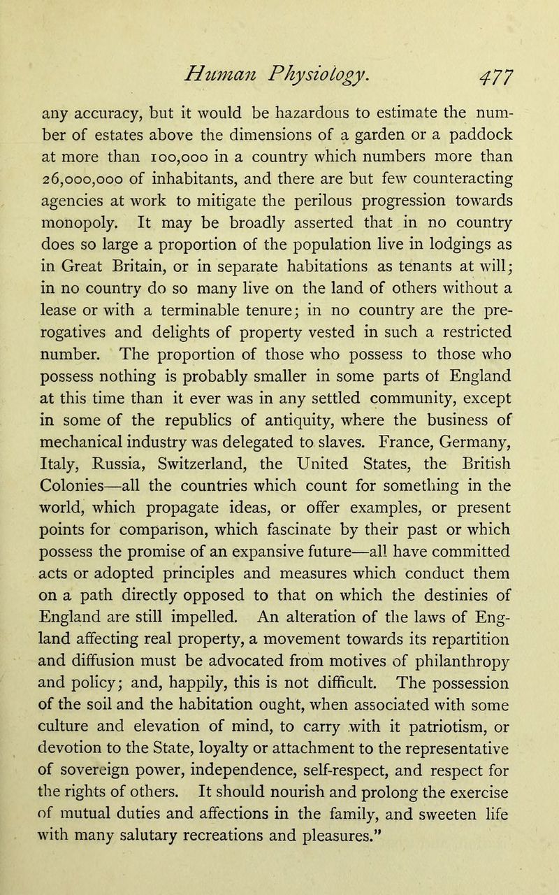 any accuracy, but it would be hazardous to estimate the num- ber of estates above the dimensions of a garden or a paddock at more than 100,000 in a country which numbers more than 26,000,000 of inhabitants, and there are but few counteracting agencies at work to mitigate the perilous progression towards monopoly. It may be broadly asserted that in no country does so large a proportion of the population live in lodgings as in Great Britain, or in separate habitations as tenants at will; in no country do so many live on the land of others without a lease or with a terminable tenure; in no country are the pre- rogatives and delights of property vested in such a restricted number. The proportion of those who possess to those who possess nothing is probably smaller in some parts of England at this time than it ever was in any settled community, except in some of the republics of antiquity, where the business of mechanical industry was delegated to slaves. France, Germany, Italy, Russia, Switzerland, the United States, the British Colonies—all the countries which count for something in the world, which propagate ideas, or offer examples, or present points for comparison, which fascinate by their past or which possess the promise of an expansive future—all have committed acts or adopted principles and measures which conduct them on a path directly opposed to that on which the destinies of England are still impelled. An alteration of the laws of Eng- land affecting real property, a movement towards its repartition and diffusion must be advocated from motives of philanthropy and policy; and, happily, this is not difficult. The possession of the soil and the habitation ought, when associated with some culture and elevation of mind, to carry with it patriotism, or devotion to the State, loyalty or attachment to the representative of sovereign power, independence, self-respect, and respect for the rights of others. It should nourish and prolong the exercise of mutual duties and affections in the family, and sweeten life with many salutary recreations and pleasures.”