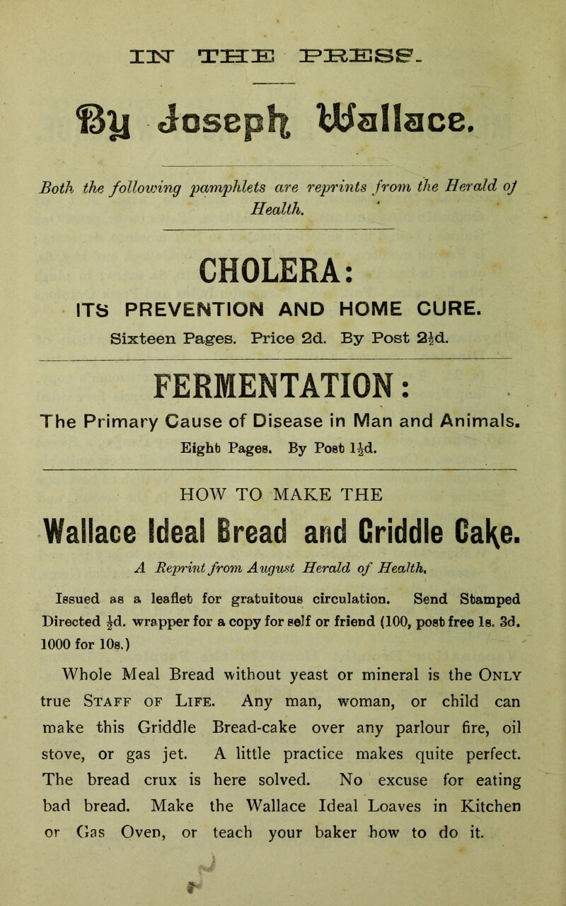Iisr THE EHESe. Josepft Wallace. Both the following pamphlets are reprints from the Herald oj Health. CHOLERA: ITS PREVENTION AND HOME CURE. Sixteen Pages. Price 2d. By Post 2|d. FERMENTATION: The Primary Cause of Disease in Man and Animals. Eight Pages, By Post l^d. HOW TO MAKE THE Wallace Ideal Bread and Griddle GaKe. A Reprint from August Herald of Health. Issued as a leaflet for gratuitous circulation. Send Stamped Directed ^d. wrapper for a copy for self or friend (100, post free Is. 3d. 1000 for lOs.) Whole Meal Bread without yeast or mineral is the Only true Staff of Life. Any man, woman, or child can make this Griddle Bread-cake over any parlour fire, oil stove, or gas jet. A little practice makes quite perfect. The bread crux is here solved. No excuse for eating bad bread. Make the Wallace Ideal Loaves in Kitchen or Gas Oven, or teach your baker how to do it.