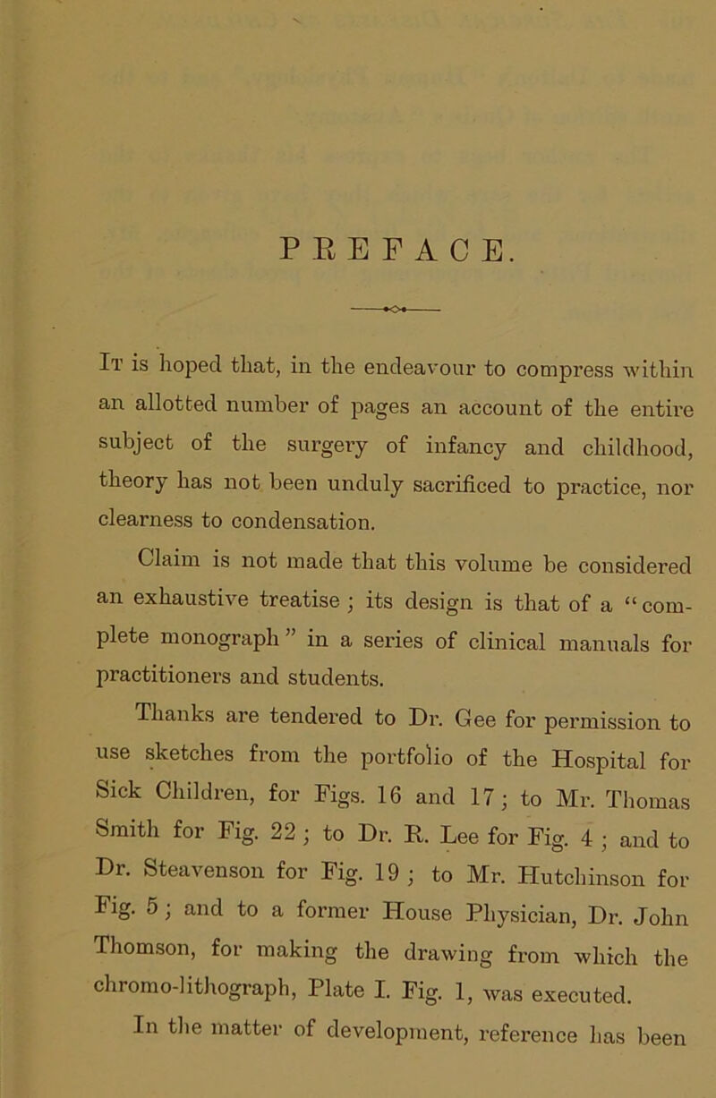 PEEFACE. It is hoped that, in the endeavour to compress within an allotted number of pages an account of the entire subject of the surgery of infancy and childhood, theory has not been unduly sacrificed to practice, nor clearness to condensation. Claim is not made that this volume be considered an exhaustive treatise ; its design is that of a “ com- plete monograph ” in a series of clinical manuals for practitioners and students. Thanks are tendered to Dr. Gee for permission to use sketches from the portfolio of the Hospital for Sick Children, for Figs. 16 and 17; to Mr. Thomas Smith for Fig. 22 ; to Dr. R. Lee for Fig. 4 ; and to Dr. Steavenson for Fig. 19 ; to Mr. Hutchinson for Fig. 5 ; and to a former House Physician, Dr. John Thomson, for making the drawing from which the chromo-lithograph, Plate I. Fig. 1, was executed. In the matter of development, reference has been