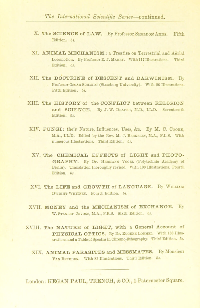 X. The SCIEKTCE of LAW. By Professer Sheldon Amos. Fifth Edition. 05. XI. AWIMAL MECHANISM; a Treatise on Terrestrial and Aërial Locomotion. By Professor E. J. Mauey. Witb 117 Illustrations. Third Edition. 55. XII. The DOCTBIlSrE of DESCENT and DARWIISTISM. By Professor Oscar Schmidt (Strasbnrg Univeraity). With 26 Illustrations. Fifth Edition. 65. XIII. The HISTORY of the CONFLICT between RELIGION and SCIENCE. By J.’W. Drapeu, M.D., LL.D. Seventeenth Edition. 05. XIV. PITNGI: their Nature, Influences, Uses, &c. By M, C. Cüoke, M.A., LL.b. Edited by the Kev. M. J. Berkeley, M.A., F.L.S. With numorous Illustrations. Third Edition. 6s, XV. The CHEMICAL EPPECTS of LIGHT and PHOTO- GRAPHY. By Dr. Hermakn Vogel (Polytechnic Academy of Berlin). Translation tboroughly revised. With 100 Illustrations. Fourth Edition. 6s. XVI. The LIFE and GROWTH of LAEGUAGE. By Wiluam Dwight Wiiitney. Fourth Edition. 6s. XVII. MOBTEY and the MECHANISM of EXCHANGE. By W. Stanley Jkvons, M.A., F.R.S. Sixth Edition. 6s. XVIII. The NATURE of LIGHT, with a General Account of PHYSICAL OPTICS. By Dr. Euoene Lommkl. With 188 Illus- trations and a Table of Spcctra in Chromo-lithography. Tliird Edition. 6s. XIX. ANIMAL PARASITES and MESSMATES. By Monsieur Van Beneden. With 83 Ulustmtions. Third Edition. 6s.