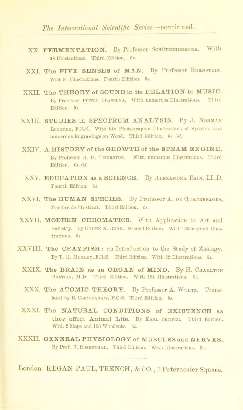 XX. FERMENTATION. By Professer Schützenbergee. With 28 Illustrations. Third Edition, ôs. XXI. The PIVE SENSES of MAN. By Professer Bernstein. With 91 Illustrations. Fourtli Edition. 5s, XXII. The THEORY of SOUND in its RELATION to MUSIC. By Professor Pietiio Blaberna. With numeroua Illustrations. Third Edition. 65. XXIII. STUDIES in SPECTRUM ANALYSIS. By J. Norman Lockyer, F.R.S. With Six Photographie Illustrations of Spectra, and numerous Engravings on Wood. Third Edition. 65. Crf. XXIV. AHISTORYoftheGKOWTHof the 8TEAM ENGINE. By Professor R. H. Thuiiston. With numerous Illustrations. Third Edition. 65. Gd. XXV. EDUCATION as a SCIENCE. By Alexandre Bain, LL.D. Fourth Edition. 5s. XXVI. The HUMAN SPECIES. By Professer A. ne QrATREFAOES, Membre de l’Institut. Third Edition. 5s. XXVII. MODERN CHROMATICS. Wilh Application to Art and Industry. By Ogden N. Itoon. Second Edition. With 130 original Illus- trationa. 5s. XXVIII. The CRAYPISH : an Introduction to the Study' of Zoology. By T. H. Huxley, F.K.S, Tliird Edition. With 82 Illustrations. 5.!. XXIX. The BRAIN as an ORGAN of MIND. By H. Charlton BasTlax, M.D. Third Edition. With 184 Illustrations, ■’is. XXX. The ATOMIC THEORY. By Professor A. IVürtz. Trans- lated by E. Clemisshaw, F.C.S. Third Edition. 5s, XXXI. The NATURAL CONDITIONS of EXISTENCE as they affect Animal Life. By Kaiil Se-mpeu. Third Edition. With 2 Maps and lOG Woodeuts. 5s. XXXII. GENERAL PHYSIOLOGY of MUSCLES and NERVES. By Prof. J. Rose.ntiial. Third Edition. With Illustrations. 5s.