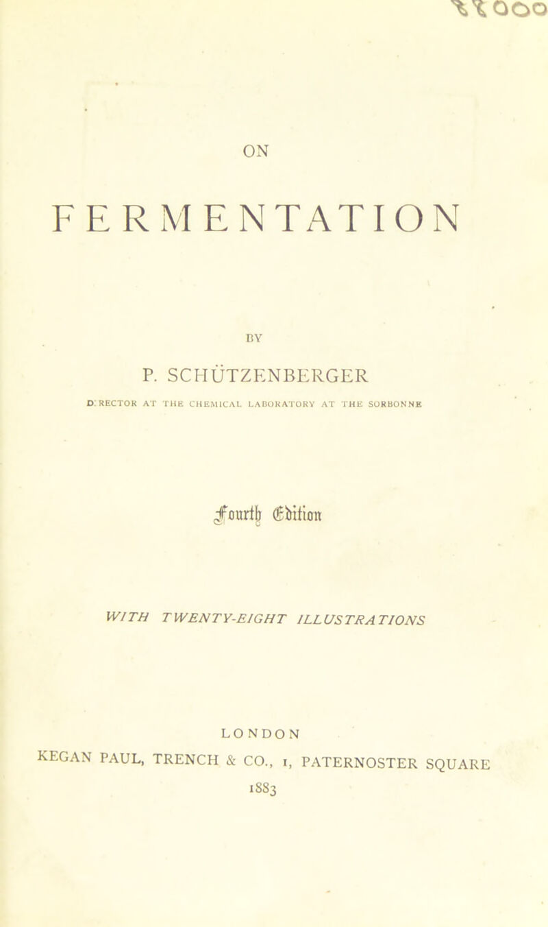 ON FERMENTATION nv P. SCHÜTZENBERGER D. RECTOK AT THE CHEMICAL LADOKATORY AT THE SORBONNE /ourlb Æbition WITH TWENTY-EIGHT ILLUSTRATIONS LONDON KEGAN PAUL, TRENCH & CO., i, PATERNOSTER SQUARE 1883