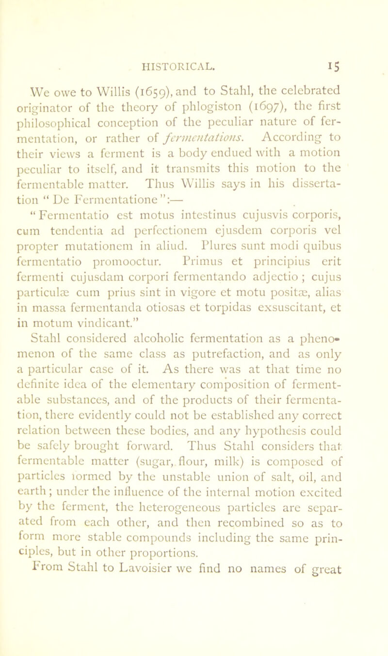 VVe owe to Willis (1659), and to Stahl, the celebrated originator of the theory of phlogiston (1697), the first philosophical conception of the peculiar nature of fer- mentation, or rather of fermentations. According to their views a ferment is a body endued with a motion peculiar to itself, and it transmits this motion to the fermentablc matter. Thus Willis says in his disserta- tion “ De Fermentatione — “ Fermentatio est motus intestinus cujusvis corporis, cum tendentia ad perfectioncm ejusdem corporis vel propter mutationcm in aliud. Plures sunt modi quibus fermentatio promooctur. Primus et principius erit fermenti cujusdam corpori fermentando adjectio ; cujus particulæ cum prius sint in vigore et motu positæ, alias in massa fermentanda otiosas et torpidas exsuscitant, et in motum vindicant.” Stahl considered alcoholic fermentation as a pheno- menon of the same class as putréfaction, and as only a particular case of it. As there was at that time no definite idea of the elementary composition of ferment- able substances, and of the products of their fermenta- tion, there evidently could not be established any correct relation between these bodies, and any hypothesis could be safely brought forward. Thus Stahl considers that fermentable matter (sugar, flour, milk) is composed of particlcs lormed by the unstable union of sait, oil, and earth ; under the influence of the internai motion e.xcited by the ferment, the heterogeneous particles are separ- ated from cach other, and then recombined so as to form more stable compounds including the same prin- ciplcs, but in other proportions. From Stahl to Lavoisier vve find no names of great