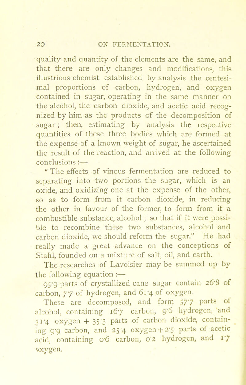 quality and quantity of the éléments are the same, and that there are only changes and modifications, this illustrions chemist established by analysis the centési- mal proportions of carbon, hydrogen, and oxygen contained in sugar, operating in the same manner on the alcohol, the carbon dioxide, and acetic acid recog- nized by him as the products of the décomposition of sugar ; then, estimating by analysis the respective quantities of these three bodies which are formed at the expense of a known weight of sugar, he ascertained the resuit of the reaction, and arrived at the following conclusions :— “ The effects of vinous fermentation are reduced to separating into two portions the sugar, which is an oxide, and oxidizing one at the expense of the other, so as to form from it carbon dioxide, in reducing the other in favour of the former, to form from it a combustible substance, alcohol ; so that if it were possi- ble to recombine these two substances, alcohol and carbon dioxide, we should reform the sugar.” He had really made a great advance on the conceptions of Stahl, founded on a mixture of sait, oil, and earth. The researches of Lavoisier may be summed up by the following équation :— 95'9 parts of crystallized cane sugar contain 26‘8 of carbon, 77 of hydrogen, and 61'4 of oxygen. These are decomposed, and form 577 parts of alcohol, containing 167 carbon, 96 hydrogen, and 31'4 oxygen-1-35'3 parts of carbon dioxide, contain- ing 9‘9 carbon, and 25’4 oxygen-i-2'S parts of acetic acid, containing 0'6 carbon, 0'2 hydrogen, and 17 v.xygen.