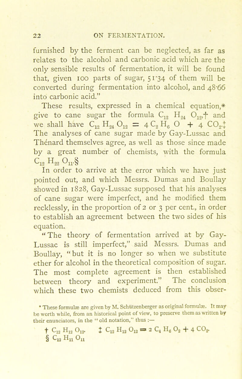 furnished by the ferment can be neglected, as far as relates to the alcohol and carbonic acid which are the only sensible results of fermentation, it will be found that, given loo parts of sugar, 5i'34 of them will be converted during fermentation into alcohol, and 48'66 into carbonic acid.” These results, expressed in a Chemical équation,* * * § give to cane sugar the formula Oi2>1* ^nd we shall hâve C^2 ^24 O12 = 4 ^2 Hg O +4 CO2.+ The analyses of cane sugar made by Gay-Lussac and Thénard themselves agréé, as well as those since made by a great number of chemists, with the formula C12 H22 In order to arrive at the error which we hâve just pointed out, and which Messrs. Dumas and Boullay showed in 1828, Gay-Lussac supposed that his analyses of cane sugar were imperfect, and he modified them recklessly, in the proportion of 2 or 3 per cent, in order to establish an agreement between the two sides of his équation. “The theory of fermentation arrived at by Gay- Lussac is still imperfect,” said Messrs. Dumas and Boullay, “but it is no longer so when we substitute ether for alcohol in the theoretical composition of sugar. The most complété agreement is then established between theory and experiment” The conclusion which these two chemists deduced from this obser- • These formulæ are given by M. Schützenberger as original formulæ. It may be worth while, from an historical point of view, to préservé them as written by their enunciators, in the “ old notation, thus :— ■f C]2 Hj2 Oi2- X f-12 ^ 2 C4 Hg O2 + 4 COz § Hn Ou