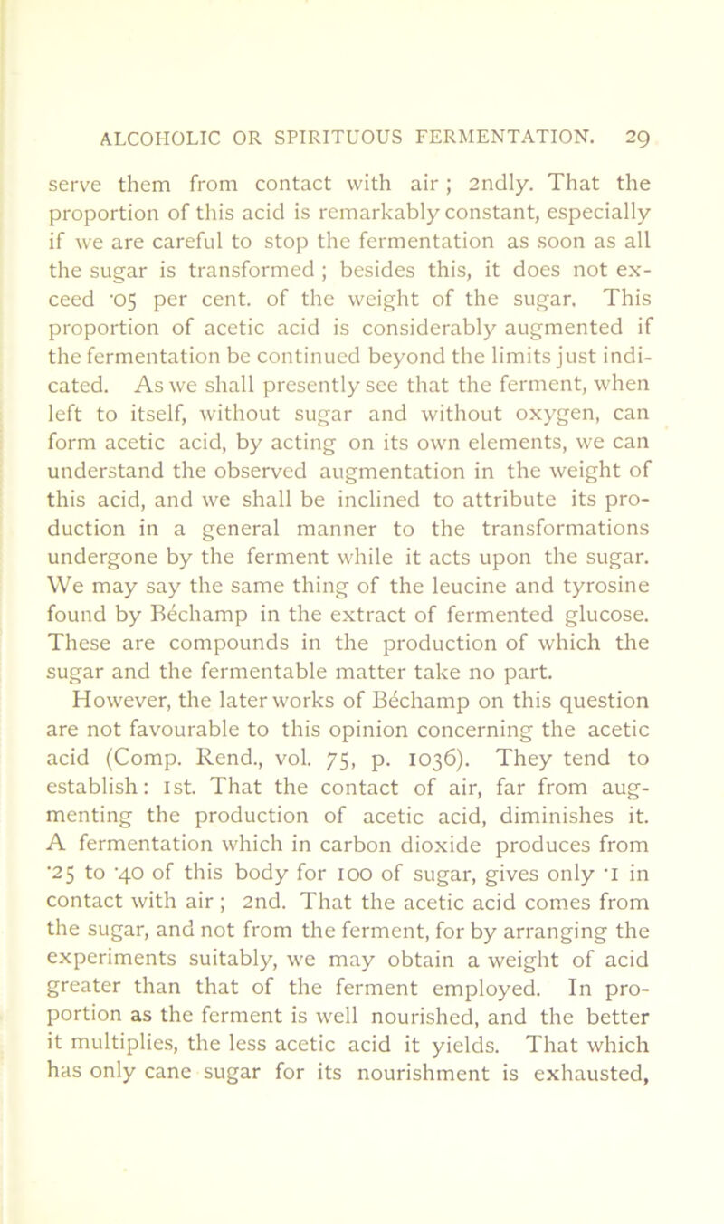 serve them from contact with air ; 2ndly. That the proportion of tins acid is rcmarkably constant, especially if \ve are careful to stop the fermentation as soon as ail the sugar is transformed ; besides this, it does not ex- ceed ’05 per cent, of the weight of the sugar. This proportion of acetic acid is considerably augmented if the fermentation be continued beyond the limits just indi- catcd. Aswe shall presentlysee that the ferment, when left to itself, without sugar and without oxygen, can form acetic acid, by acting on its own éléments, we can understand the observed augmentation in the weight of this acid, and we shall be inclined to attribute its pro- duction in a general manner to the transformations undergone by the ferment while it acts upon the sugar. We may say the same thing of the leucine and tyrosine found by Béchamp in the extract of fermented glucose. These are compounds in the production of which the sugar and the fermentable matter take no part. However, the laterworks of Béchamp on this question are not favourable to this opinion concerning the acetic acid (Comp. Rend., vol. 75, p. 1036). They tend to establish : ist. That the contact of air, far from aug- menting the production of acetic acid, diminishes it. A fermentation which in carbon dioxide produces from •25 to ’40 of this body for 100 of sugar, gives only ’l in contact with air ; 2nd. That the acetic acid cornes from the sugar, and not from the ferment, for by arranging the experiments suitably, we may obtain a weight of acid greater than that of the ferment employed. In pro- portion as the ferment is well nourished, and the better it multiplie.s, the less acetic acid it yields. That which has only cane sugar for its nourishment is exhausted,