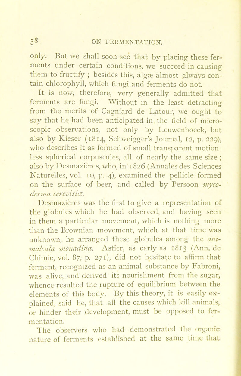 only. But we shall soon see that by placing these fer- ments under certain conditions, we succeed in causing them to fructify ; besides this, algæ almost always con- tain chlorophyll, which fungi and ferments do not. It is now, therefore, very generally admitted that ferments are fungi. Without in the least detracting from the merits of Cagniard de Latour, we ought to say that he had been anticipated in the field of micro- scopie observations, not only by Leuwenhoeck, but also by Kieser (1814, Schweigger’s Journal, 12, p. 229), who describes it as formed of small transparent motion- less spherical corpuscules, ail of nearly the same size ; also by Desmazières, who, in 1826 (Annales des Sciences Naturelles, vol. 10, p. 4), examined the pellicle formed on the surface of bcer, and called by Persoon myco- derma cerevisiœ. Desmazières was the first to give a représentation of the globules which he had observed, and having seen in them a particular movement, which is nothing more than the Brownian movement, which at that time was unknown, he arranged these globules among the ani- malcula vionadina. Astier, as early as 1813 (Ann. de Chimie, vol. 87, p. 271), did not hesitate to affirm that ferment, recognized as an animal substance by Fabroni, was alive, and derived its nourishment from the sugar, whence resulted the rupture of equilibrium between the éléments of this body. By this theory, it is easily ex- plained, said he, that ail the causes which kill animais, or hinder their development, must be opposed to fer- mentation. The observers who had demonstrated the organic nature of ferments established at the same time that