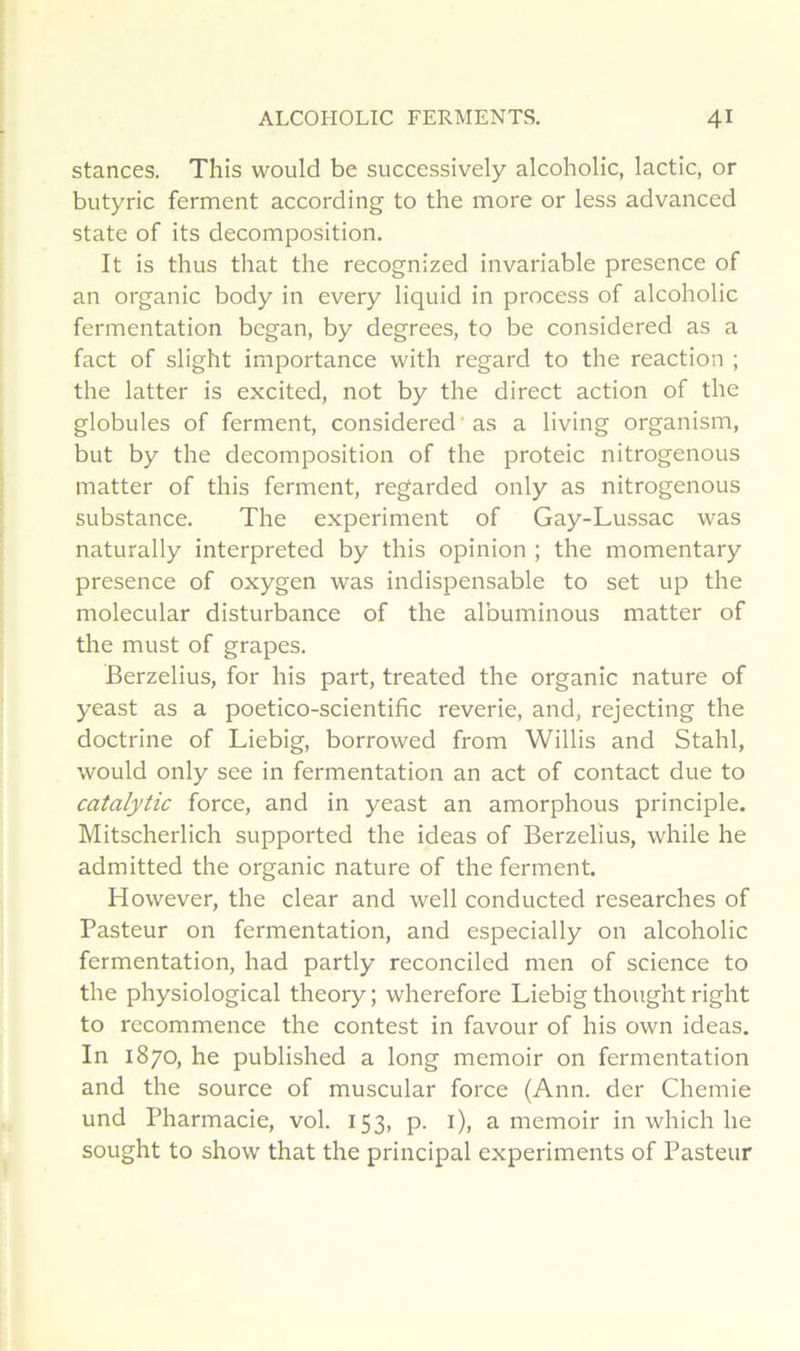 stances. This would be successively alcoholic, lactic, or butyric ferment according to the more or less advanced State of its décomposition. It is thus that the recognized invariable presence of an organic body in every liquid in process of alcoholic fermentation began, by degrees, to be considered as a fact of slight importance with regard to the reaction ; the latter is excited, not by the direct action of the globules of ferment, considered ' as a living organism, but by the décomposition of the proteic nitrogenous matter of this ferment, regarded only as nitrogenous substance. The experiment of Gay-Lussac was naturally interpreted by this opinion ; the momentary presence of oxygen was indispensable to set up the molecular disturbance of the albuminous matter of the must of grapes. Berzelius, for his part, treated the organic nature of yeast as a poetico-scientifîc reverie, and, rejecting the doctrine of Liebig, borrowed from Willis and Stahl, would only see in fermentation an act of contact due to catalytic force, and in yeast an amorphous principle. Mitscherlich supported the ideas of Berzelius, while he admitted the organic nature of the ferment. However, the clear and well conducted researches of Pasteur on fermentation, and especially on alcoholic fermentation, had partly reconciled men of science to the physiological theory; wherefore Liebig thought right to recommence the contest in favour of his own ideas. In 1870, he published a long memoir on fermentation and the source of muscular force (Ann. der Chemie und Pharmacie, vol. 153, p. i), a memoir in which he sought to show that the principal experiments of Pasteur