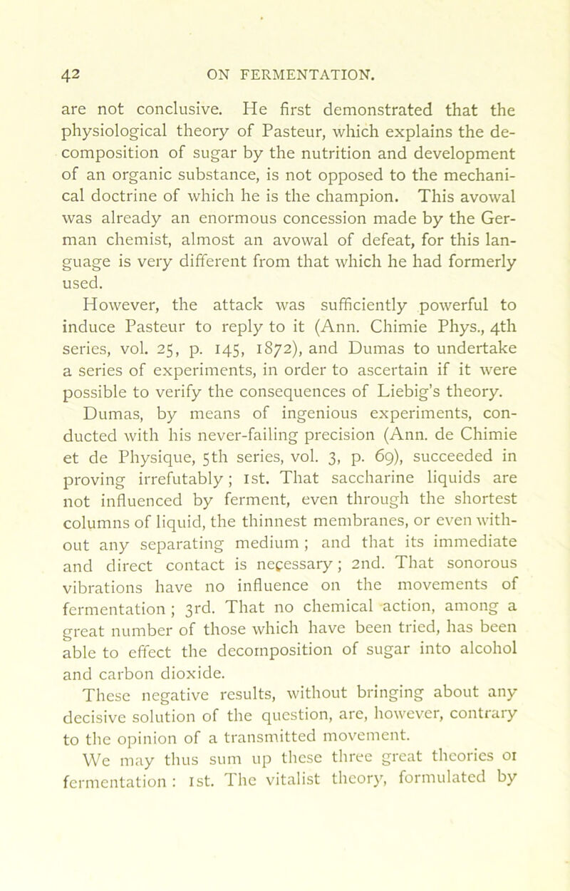 are not conclusive. He first demonstrated that the physiological theory of Pasteur, which explaiiis the dé- composition of sugar by the nutrition and development of an organic substance, is not opposed to the mechani- cal doctrine of which he is the champion. This avowal was already an enormous concession made by the Ger- man chemist, almost an avowal of defeat, for this lan- guage is very different from that which he had formerly used. However, the attack was sufficiently powerful to induce Pasteur to reply to it (Ann. Chimie Phys., 4th sériés, vol. 25, p. 145, 1872), and Dumas to undertake a sériés of experiments, in order to ascertain if it were possible to verify the conséquences of Liebig’s theory. Dumas, by means of ingenious experiments, con- ducted with his never-failing précision (Ann. de Chimie et de Physique, 5th sériés, vol. 3, p. 69), succeeded in proving irrefutably ; ist. That saccharine liquids are not influenced by ferment, even through the shortest columns of liquid, the thinnest membranes, or even with- out any separating medium ; and that its immédiate and direct contact is necessary ; 2iid. That sonorous vibrations hâve no influence on the movements of fermentation ; That no Chemical action, among a great number of those which hâve been tried, has been able to effect the décomposition of sugar into alcohol and carbon dioxide. Thèse négative results, without bringing about any decisive solution of the question, are, however, contrary to tlie opinion of a transmitted movement. We may thus sum up these tliree great théories 01 fermentation: ist. The vitalist theor}', formulated by