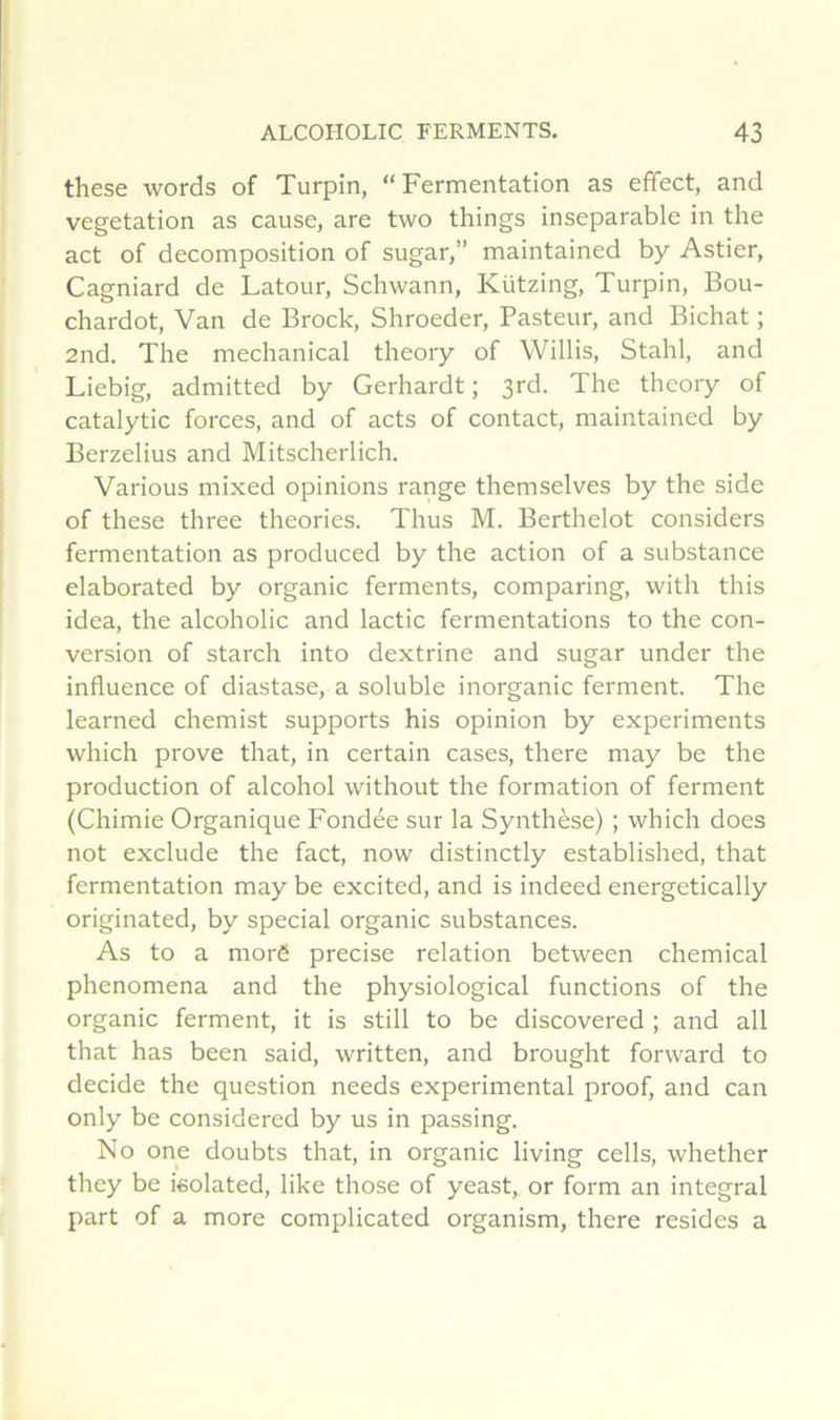 these words of Turpin, “Fermentation as efifect, and végétation as cause, are two things inséparable in the act of décomposition of sugar,” maintained by Astier, Cagniard de Latour, Schwann, Kützing, Turpin, Bou- chardot, Van de Brock, Shroeder, Pasteur, and Bichat ; and. The mechanical theory of Willis, Stahl, and Liebig, admitted by Gerhardt ; 3rd. The theory of catalytic forces, and of acts of contact, maintained by Berzelius and Mitscherlich. Various mixed opinions range themselves by the side of these three théories. Thus M. Berthelot considers fermentation as produced by the action of a substance elaborated by organic ferments, comparing, with this idea, the alcoholic and lactic fermentations to the con- version of starch into dextrine and sugar under the influence of diastase, a soluble inorganic ferment. The learned chemist supports his opinion by experiments which prove that, in certain cases, there may be the production of alcohol without the formation of ferment (Chimie Organique Fondée sur la Synthèse) ; which does not exclude the fact, now distinctly established, that fermentation may be excited, and is indeed energetically originated, by spécial organic substances. As to a morê précisé relation between Chemical phenomena and the physiological fonctions of the organic ferment, it is still to be discovered ; and ail that has been said, written, and brought forward to décidé the question needs experimental proof, and can only be considered by us in passing. No one doubts that, in organic living cells, whether they be isolated, like those of yeast, or form an intégral part of a more complicated organism, there résides a