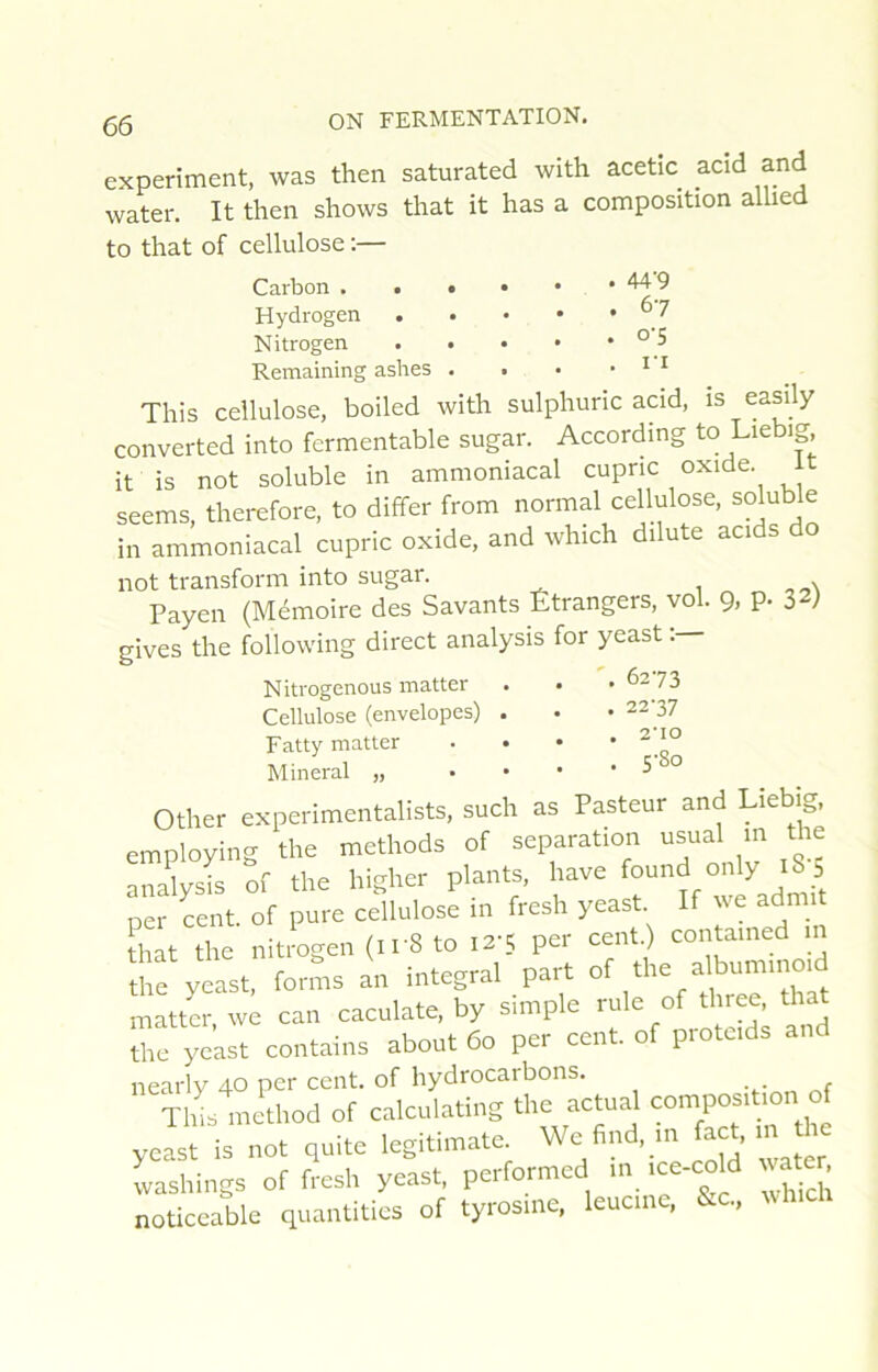 44’9 67 0-5 l’i g5 ON FERMENTATION. experiment, was then saturated with acetic acid and water. It then shows that it has a composition allied to that of cellulose :— Carbon Hydrogen . . • • Nitrogen . . . • Remaining ashes . . This cellulose, boiled with sulphuric acid, is ea^ly converted into fermentable sugar. According to Liebig, it is not soluble in ammoniacal cupric oxide it seems, therefore, to differ from normal cellulose, soluble in ammoniacal cupric oxide, and which dilute acids do not transform into sugar. 1 - oN Payen (Mémoire des Savants Étrangers, vol. 9, p. IV Pives the following direct analysis for yeast . 6273 . 22-37 Nitrogenous matter Cellulose (envelopes) Fatty matter Minerai „ 2'IO 5'8o Other experimentalists, such as Pasteur and Liebig, employing the methods of séparation usual m the analysis of the higher plants, hâve only 18 5 ner cent, of pure cellulose in fresh yeast. If ve admit that the nitrogen (ir8 to i2'5 per cent.) contained m the yeast, forms an intégral part matter we can caculate, by simple rule of three, that ihf yeast contains about 60 per cent, of protcids and nearly 40 per cent, of hydrocarbons. Tlhs method of calculating the actual composition yJst is not quito legiti.natc We find, ac^ m ho wasWngs of fresh yeast, performed ■•'.'“-cold uate noticeable quantities of tyrosine, leucinc, S.C.,