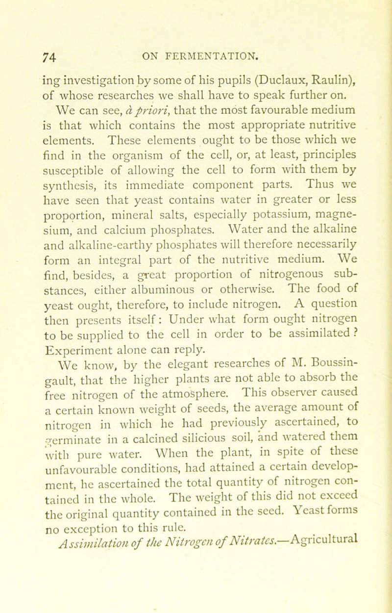 ing investigation by some of his pupils (Duclaux, Raulin), of whose researches we shall hâve to speak further on. We can see, à priori, that the most favourable medium is that which contains the most appropriate nutritive éléments. These éléments ought to be those which we find in the organism of the cell, or, at least, principles susceptible of allowing the cell to form with them by synthesis, its immédiate component parts. Thus we hâve seen that yeast contains water in greater or less proportion, minerai salts, especially potassium, magné- sium, and calcium phosphates. Water and the alkaline and alkaline-earthy phosphates will therefore necessarily form an intégral part of the nutritive medium. We find, besides, a great proportion of nitrogenous sub- stances, either albuminous or otherwise. The food of yeast ought, therefore, to include nitrogen. A question then présents itself : Under what form ought nitrogen to be supplied to the cell in order to be assimilated } Experiment alone can reply. We know, by the élégant researches of M. Boussin- gault, that the higher plants are not able to absorb the free nitrogen of the atmosphère. This observer caused a certain known weight of seeds, the average amount of nitrogen in which he had previously ascertained, to -verminate in a calcined silicious soil, and watered them with pure water. When the plant, in spite of these unfavourable conditions, had attained a certain develop- ment, he ascertained the total quantity of nitrogen con- tained in the whole. The weight of this did not exceed the original quantity contained in the seed. Yeast forms no exception to this rule. Assimilation of the Nitrogen of Nitrates—