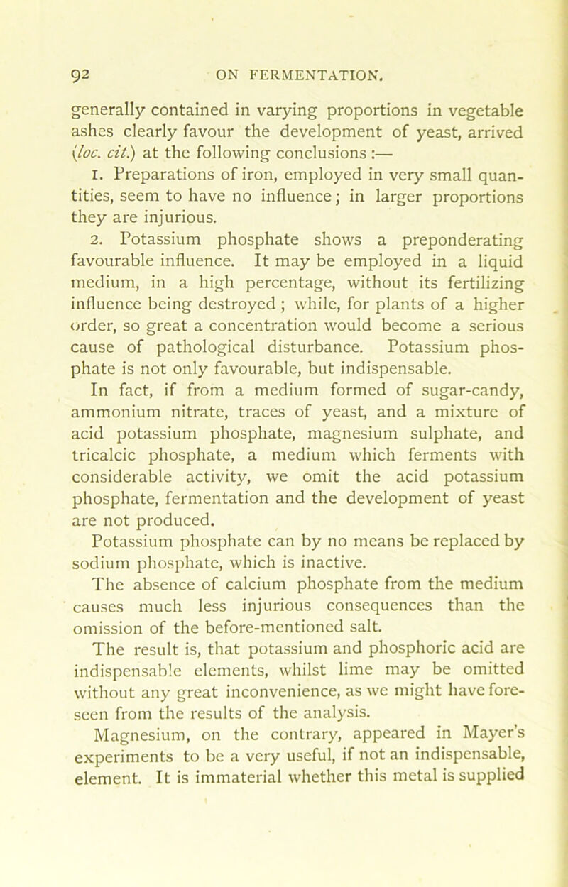 generally contained in varying proportions in vegetable ashes clearly favour the development of yeast, arrived \loc. cit.) at the following conclusions :— 1. Préparations of iron, employed in very small quan- tities, seem to hâve no influence ; in larger proportions they are injurions. 2. Potassium phosphate shows a preponderating favourable influence. It may be employed in a liquid medium, in a high percentage, without its fertilizing influence being destroyed ; while, for plants of a higher order, so great a concentration would become a serions cause of pathological disturbance. Potassium phos- phate is not only favourable, but indispensable. In fact, if from a medium formed of sugar-candy, ammonium nitrate, traces of yeast, and a mixture of acid potassium phosphate, magnésium sulphate, and tricalcic phosphate, a medium which ferments with considérable activity, we omit the acid potassium phosphate, fermentation and the development of yeast are not produced. Potassium phosphate can by no means be replaced by sodium phosphate, which is inactive. The absence of calcium phosphate from the medium causes much less injurions conséquences than the omission of the before-mentioned sait. The resuit is, that potassium and phosphorîc acid are indispensable éléments, whilst lime may be omitted without any great inconvenience, as we might hâve fore- seen from the results of the analysis. Magnésium, on the contrary, appeared in Mayer’s experiments to be a very useful, if not an indispensable, élément. It is immaterial whether tins métal is supplied