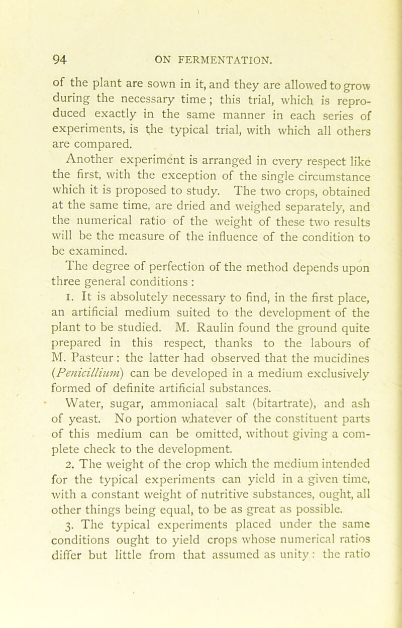 of the plant are sown in it, and they are allowed to grow during the necessary time ; this trial, which is repro- duced exactly in the same manner in each sériés of experiments, is the typical trial, with which ail others are compared. Another experiment is arranged in every respect like the first, with the exception of the single circumstance which it is proposed to study. The two crops, obtained at the same time, are dried and weighed separately, and the numerical ratio of the weight of these two results will be the measure of the influence of the condition to be examined. The degree of perfection of the method dépends upon three general conditions : 1. It is absolutely necessary to fînd, in the first place, an artificial medium suited to the development of the plant to be studied. M. Raulin found the ground quite prepared in this respect, thanks to the labours of M. Pasteur : the latter had observed that the mucidines {Pénicillium) can be developed in a medium exclusively formed of definite artificial substances. • Water, sugar, ammoniacal sait (bitartrate), and ash of yeast. No portion wJiatever of the constituent parts of this medium can be omitted, without giving a com- plété check to the development. 2. The weight of the crop which the medium intended for the typical experiments can yield in a given time, with a constant weight of nutritive substances, ought, ail other things being equal, to be as great as possible. 3. The typical experiments placed under the same conditions ought to yield crops whose numerical ratios difîcr but little from that assumcd as unity : the ratio