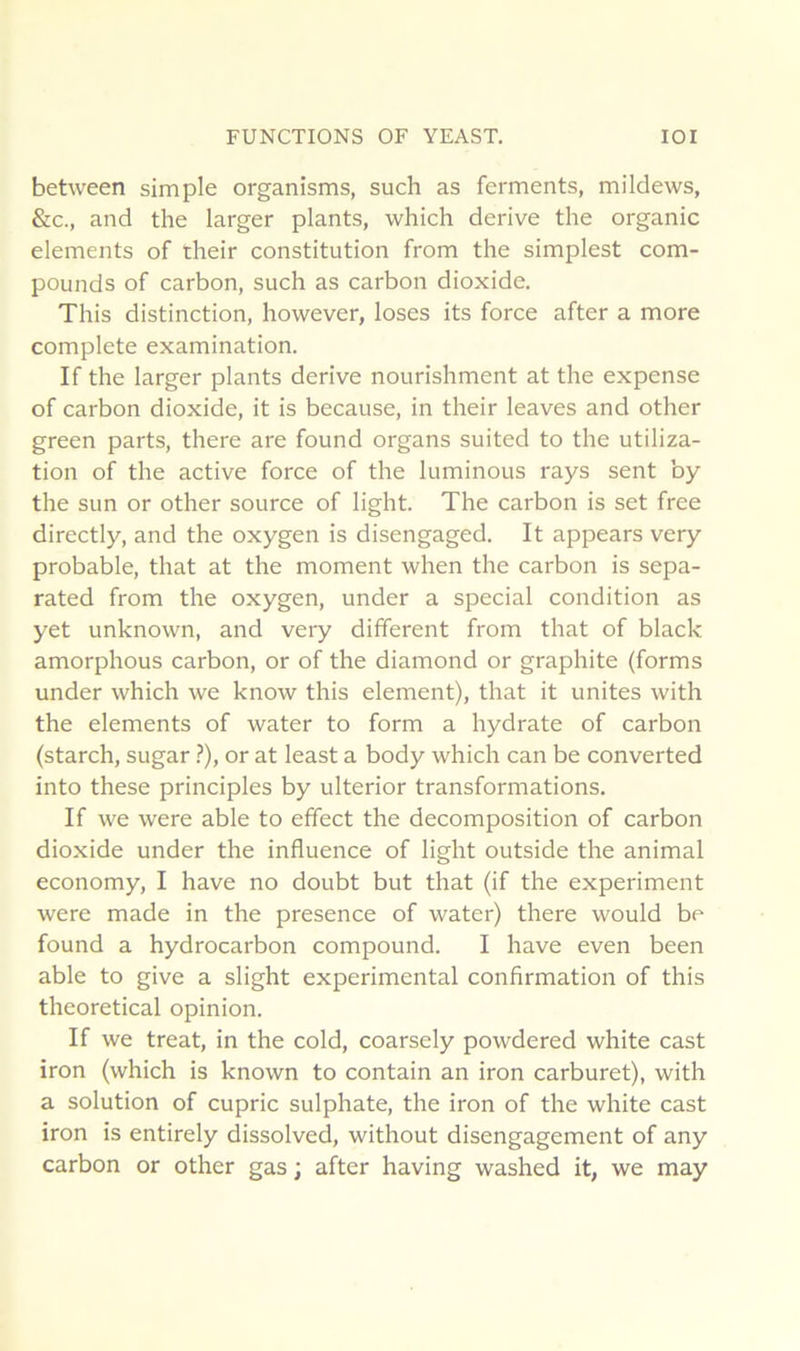 between simple organisms, such as ferments, mildews, &c., and the larger plants, which dérivé the organic éléments of their constitution from the simplest com- pounds of carbon, such as carbon dioxide. This distinction, however, loses its force after a more complété examination. If the larger plants dérivé nourishment at the expense of carbon dioxide, it is because, in their leaves and other green parts, there are found organs suited to the utiliza- tion of the active force of the luminous rays sent by the Sun or other source of light. The carbon is set free directly, and the oxygen is disengaged. It appears very probable, that at the moment when the carbon is sepa- rated from the oxygen, under a spécial condition as yet unknown, and very different from that of black amorphous carbon, or of the diamond or graphite (forms under which we know this élément), that it unités with the éléments of water to form a hydrate of carbon (starch, sugar.?), or at least a body which can be converted into these principles by ulterior transformations. If we were able to effect the décomposition of carbon dioxide under the influence of light outside the animal economy, I hâve no doubt but that (if the experiment were made in the presence of water) there would be found a hydrocarbon compound. I hâve even been able to give a slight experimental confirmation of this theoretical opinion. If we treat, in the cold, coarsely powdered white cast iron (which is known to contain an iron carburet), with a solution of cupric sulphate, the iron of the white cast iron is entirely dissolved, without disengagement of any carbon or other gas ; after having washed it, we may