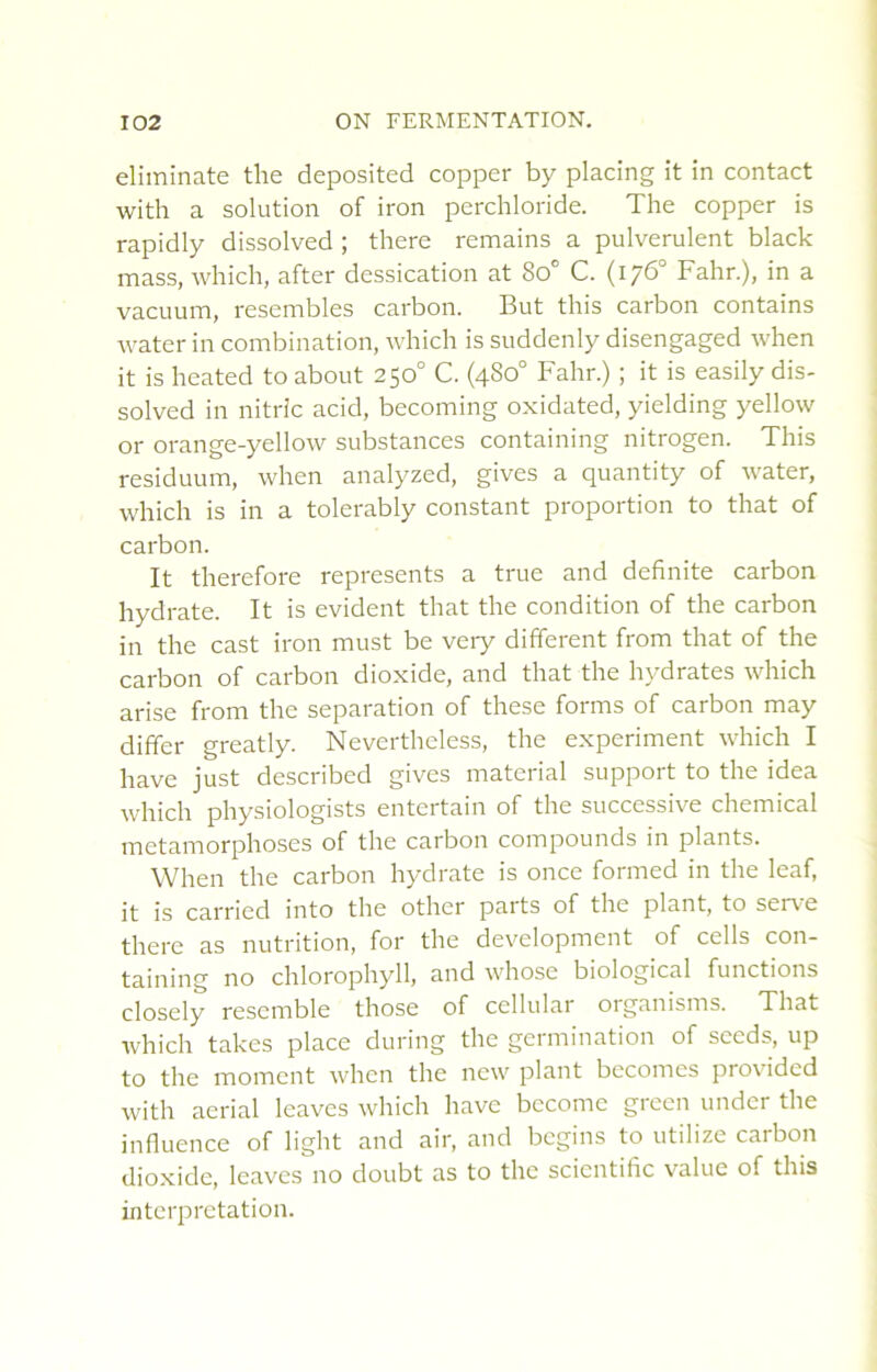 eliminate the deposited copper by placing it in contact with a solution of iron perchloride. The copper is rapidly dissolved ; there remains a pulvérulent black mass, which, after dessication at 8o° C. (176° Fahr.), in a vacuum, resembles carbon. But tins carbon contains water in combination, which is suddenly disengaged when it is heated to about 250° C. (480“ Fahr.) ; it is easily dis- solved in nitric acid, becoming oxidated, yielding yellow or orange-yellow substances containing nitrogen. This residuum, when analyzed, gives a quantity of water, which is in a tolerably constant proportion to that of carbon. It therefore represents a true and definite carbon hydrate. It is évident that the condition of the carbon in the cast iron must be very different from that of the carbon of carbon dioxide, and that the hydrates which arise from the séparation of these forms of carbon may differ greatly. Nevertheless, the experiment which I hâve just described gives material support to the idea which physiologists entertain of the successive Chemical métamorphosés of the carbon compounds in plants. When the carbon hydrate is once formed in the leaf, it is carried into the other parts of the plant, to serve there as nutrition, for the development of cells con- taining no chlorophyll, and wdiose biological fonctions closely rescmble those of cellular oiganisms. That which takes place during the germination of sceds, up to the moment vv'hcn the new plant becomes provided with aerial leaves which hâve bccome green under the influence of light and air, and begins to utilize carbon dioxide, leaves no doubt as to the scientific value of this interprétation.