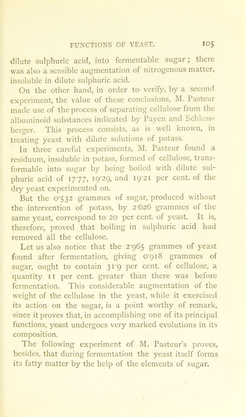 dilute sulphuric acid, into fermentable sugar ; there was also a sensible augmentation of nitrogenous matter, insoluble in dilute sulphuric acid. On the other hand, in order to verify, by a second experiment, the value of these conclusions, M. Pasteur made use of the process of separating cellulose from the albuminoid substances indicated by Payen and Schloss- berger. This process consists, as is well known, in treating yeast with dilute solutions of potass. In three careful experiments, M. Pasteur found a residuum, insoluble in potass, formed of cellulose, trans- formable into sugar by being boiled with dilute sul- phuric acid of 1777, 19-29, and 19-21 per cent, of the dry yeast experimented on. But the 0-532 grammes of sugar, produced without the intervention of potass, by 2-626 grammes of the same yeast, correspond to 20 per cent, of yeast. It is, therefore, proved that boiling in sulphuric acid had removed ail the cellulose. Let us also notice that the 2-965 grammes of yeast found after fermentation, giving 0-918 grammes of sugar, ought to contain 31-9 per cent, of cellulose, a quantity 11 per cent, greater than there was before fermentation. This considérable augmentation of the weight of the cellulose in the yeast, while it exercised its action on the sugar, is a point worthy of remark, since it proves that, in accomplishing one of its principal functions, yeast undergoes very marked évolutions in its composition. The following experiment of M. Pasteurs proves, besides, that during fermentation the yeast itself forms its fatty matter by the help of the éléments of sugar.