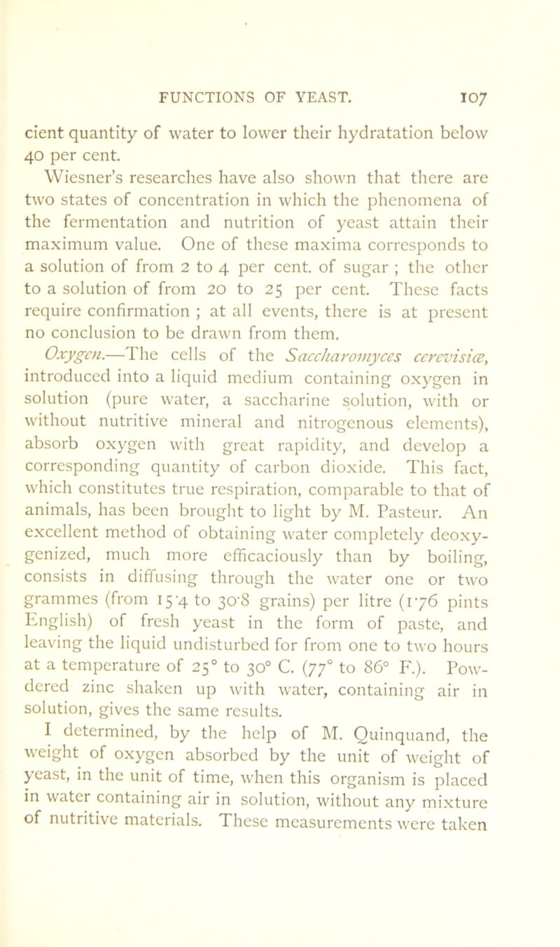 cient quantity of water to lower their hydratation below 40 per cent. Wiesner’s researches hâve also shown that there are two States of concentration in which the phenomena of the fermentation and nutrition of yeast attain their maximum value. One of these maxima corresponds to a solution of from 2 to 4 per cent, of sugar ; the other to a solution of from 20 to 25 per cent. These facts require confirmation ; at ail events, there is at présent no conclusion to be drawn from them. Oxygen.—The cells of the SaccJiaroinyces ccrcvisice, introduced into a liquid medium containing oxygen in solution (pure water, a saccharine solution, with or without nutritive minerai and nitrogenous éléments), absorb oxygen with great rapidity, and develop a corresponding quantity of carbon dioxide. This fact, which constitutes true respiration, comparable to that of animais, lias been brought to light by M. Pasteur. An excellent method of obtaining water completely deoxy- genized, much more efficaciously than by boiling, consists in diffusing through the water one or two grammes (from IS’4 to 30'8 grains) per litre (176 pints English) of fresh yeast in the form of paste, and leaving the liquid undisturbed for from one to two hours at a température of 25° to 30° C. (77° to 86° F.). Pow- dered zinc shaken up with water, containing air in solution, gives the same results. I determined, by the help of M. Quinquand, the weight of oxygen absorbed by the unit of weight of yeast, in the unit of time, when this organism is placed in water containing air in solution, without any mixture of nutritive matcrials. These measurements were taken