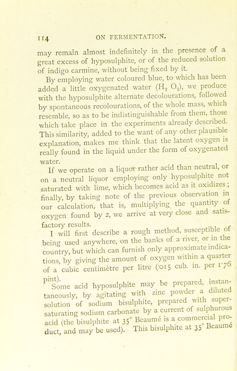 may remain almost indefinitely in the presence of a great excess of hyposulphite, or of the reduced solution of indigo carminé, without being fixed by it. By employing water coloured blue, to which has been added a little oxygenated water (H2 O,), we produce with the hyposulphite alternate decolourations, followed by spontaneoüs recolourations, of the whole mass, which resemble, so as to be indistinguishable from them, those which take place in the experiments already descnbed. Thissimilarity, added to the want of any other plausible explanation, makes me think that the latent oxygen is really found in the liquid under the form of oxygenated water. If we operate on a liquot rather acid than neutral, or on a neutral liquor employing only hyposulphite not saturated with lime, which becomes acid as it oxidizes ; finally, by taking note of the previous observation m our calculation, that is, multiplying the quantity of oxygen found by 2, we arrive at very close and satis- factory results. . I will first describe a rough method, susceptible ot being used anywhere, on the banks of a river, or in the country, but which can furnish only approximate indica- tions, by giving the amount of oxygen within a quarter of a cubic centimètre per litre ('OiS cub. in. per i /6 Some acid hyposulphite may be preparcd, iiistan- taneously, by agitating with zinc powder a diluted solution of sodium bisulphite, prepared with super- saturating sodium carbonate by a current of sulphurous