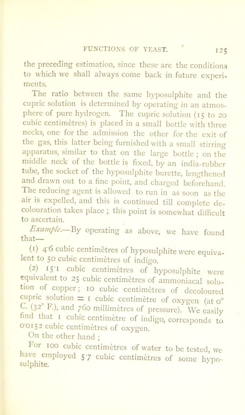 the preceding estimation, since these are the conditions to which we shall always corne back in future experi- ments. The ratio between the same hyposulphite and the cupric solution is determined by operating in an atmos- phère of pure hydrogen. The cupric solution (15 to 20 cubic centimètres) is placed in a small bottle with three necks, one for the admission the other for the exit of the gas, tins latter being furnished with a small stirring apparatus, similar to that on the large bottle ; on the middle neck of the bottle is fixed, by an india-rubber tube, the Socket of the hyposulphite burette, lengthened and drawn out to a fine point, and charged beforehand. The reducing agent is allowed to run in as soon as the air is expelled, and this is continued till complété de- colouration takes place ; this point is somewhat difficult to ascertain. Example.—By operating as above, we hâve found that— (1) 46 cubic centimètres of hyposulphite were équiva- lent to 50 cubic centimètres of indigo. (2) 15-1 cubic centimètres of hyposulphite were équivalent to 25 cubic centimètres of ammoniacal solu- tion of copper ; 10 cubic centimètres of decoloured cupric^ solution = i cubic centimètre of oxygen (at 0° C. (32° R), and 760 millimètres of pressure). We easily find that i cubic centimètre of indigo, corresponds to 00152 cubic centimètres of oxygen. On the other hand ; For 100 cubic centimètres of water to be tested, we hâve employed 57 cubic centimètres of some hypo- sulphite. ^