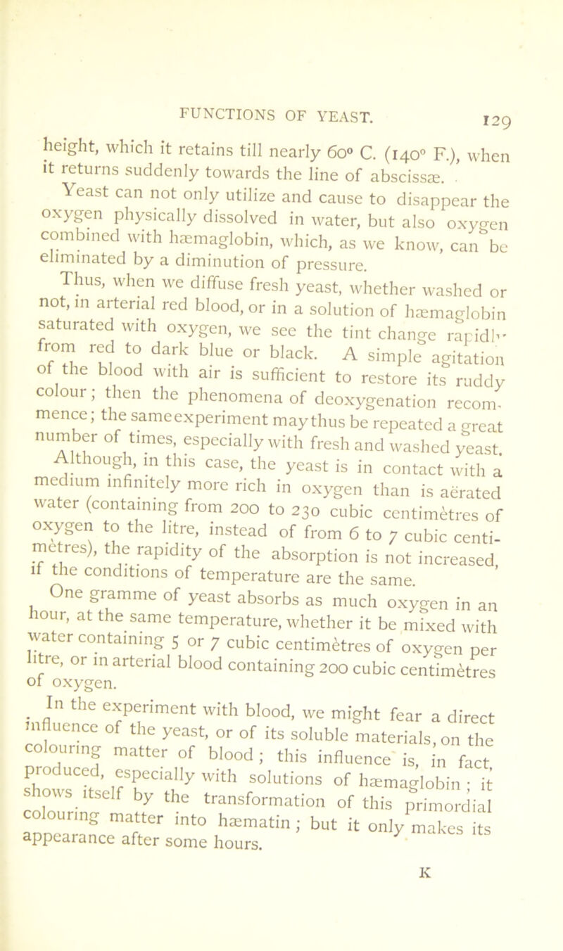 height, whîch it retains till nearly 6o» C. (140'’ R), when it returns suddenly towards the line of abscissæ. Yeast can not only utilize and cause to disappear the oxygen physically dissolved in water, but also oxygen combined with hæmaglobin, which, as we know, can be eliminated by a diminution of pressure. Thus, when we diffuse fresh yeast, whether washed or not.in arterial red blood, or in a solution of hæmaglobin saturated with oxygen, we see the tint change rapidh- Z! ^ agitation O the blood with air is sufficient to restore its ruddy colour ; then the phenomena of deoxygenation recom- mence ; the sameexperiment may thus be repeated a great number of times, especially with fresh and washed yeast. Ithough, m tins case, the yeast is in contact with a medium infinitely more rich in oxygen than is aërated water (containmg from 200 to 230 cubic centimètres of oxygen to the litre, instead of from 6 to 7 cubic centi- mètres), the rapidity of the absorption is not increased if the conditions of température are the same One gramme of yeast absorbs as much oxygen in an hour, at the same température, whether it be mixed with water containing 5 or 7 cubic centimètres of oxygen per itre, or m arterial blood containing 200 cubic centimètres of oxygen. _ In the experiment with blood, we might fear a direct mfluence of the yeast, or of its soluble materials,on the colourmg matter of blood ; this influence is, in fact produced, especially with solutions of hæmaglobin • ^ œlourinr ^ transformation of this primordial colourmg matter mto hæmatin ; but it only makes its appearance after some hours. K