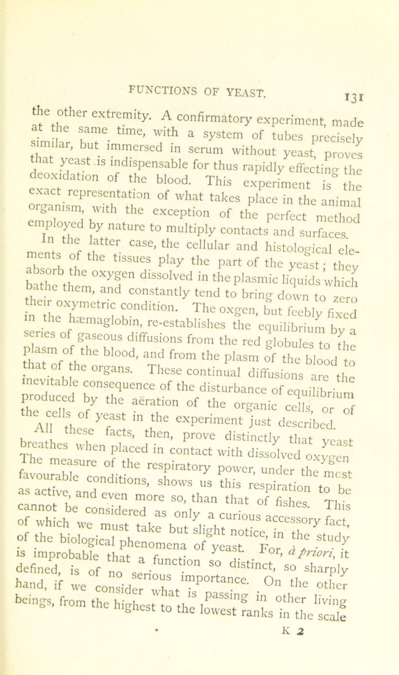 the other extremity. A confirmatory experiment, made at the same time, with a System of tubes precisely similar, but immersed in sérum without yeast proves Mat yeast is indispensable for thus rapidly effectinn the deoxidation of the blood. This experfment isMe emoTord h ! of the perfect method In ature to multiply contacts and surfaces, in the latter case, the cellular and histological ele- ments of the tissues play the part of the yeast • thev baSI th T theplasmic liquids which bathe them, and constantly tend to bring down to zéro in the condition. The oxgen, but feebly fixed n the hæmaglobin, re-establishes the equilibrium by a enes of gaseous diffusions from the red globules to fhe • V organs. These continuai diffusions are the mev.,abk conséquence of the disturbance of equmbril produced by the aération of tlie organic ce^ls or of AH LÏeT't de;Sbed, m ^ïaste^of rrliSr; lavou^bie conditionsXr:^ Sr^.^ aTio^'to’! as active and even nrore so, than that of faLs Tl TwhLh ‘““““'•P of the biological phenomena of®^eat“'For jï Hand, il we colr‘°rt'’'’‘“P- “«'or seings, fro. the highest lo'JirrfaXtr'TL'S • K 2