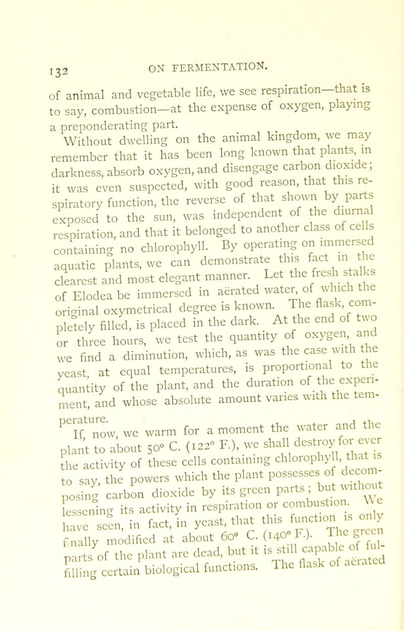 of animal and vegetable life, \ve see respiration that is to say, combustion—at the expense of oxygen, playing a preponderating part. Without dwelling on the animal kingdom, we may remember that it has been long known that plants in darkness, absorb oxygen, and disengage carbon dioxide; it was even suspccted, with good reason, that tins re- spiratory function, the reverse of that shown by parts exposed to the sun, was independent of he diurnal respiration, and that it belonged to another class of cells containing no chlorophyll. By operating on nnmersed aquatic plants, we can demonstrate tins f^ct ni tlm clearest and most élégant manner. Let the fresh stalks of Elodeabe immersed in aerated water o wnci original oxymetrical degree is known. The flask, com- pletely filled, is placcd in the dark. At the end of two or three hours, we test the quantity of oxygen and we find a diminution, which, as was the case with the veast at equal températures, is proportional to the quiniity of the plant, and the duration «Pi- ment, and whose absolute amount vanes with the tem- ‘'rnow we warm for a moment the water and the plant to about 50” C. (.02- F), we shall ^«t'-oy to ever the activity of these cells containing chloroph) 11, that îo say, the powers which the plant possesses of decom- posing carbL dioxide by its green parts ; but wrthout essenlng its activity in respiration or combust.on \Ve ire sJn, in faC, in yeast th.at fnally modificd at about 6o“ C. (140 I •)• S parts of tlie plant are dead, but it ^ ^ filliUE certain biological funet.ons, The ilasl of