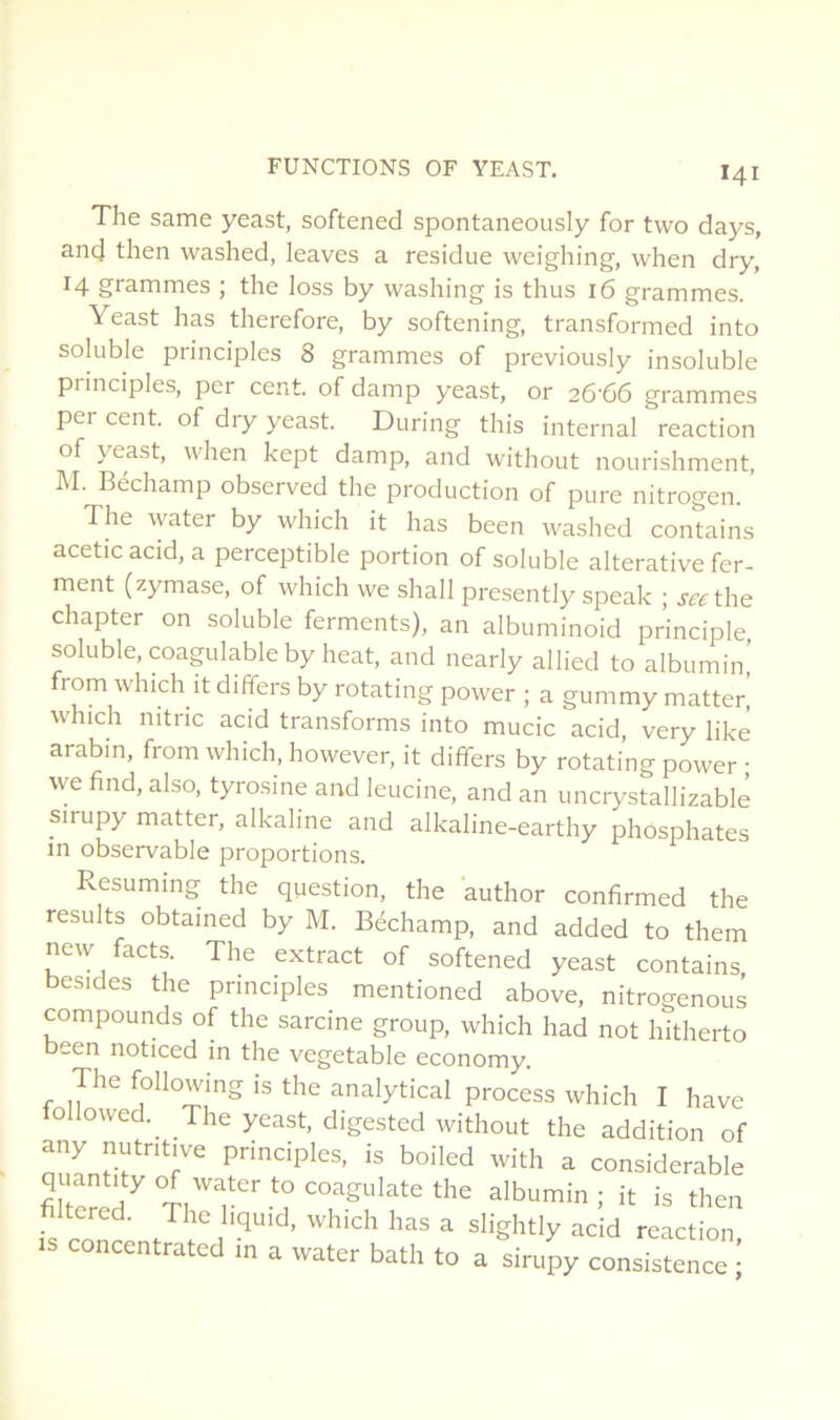 The same yeast, softened spontaneously for two days, and then washed, leaves a residue weighing, when dry, 14 grammes ; the loss by washing is thus 16 grammes. Yeast has therefore, by softening, transformed into soluble principles 8 grammes of previously insoluble principles, per cent, of damp yeast, or 26-66 grammes per cent, of dry yeast. During this internai reaction of yeast, when kept damp, and without nourishment, M. Béchamp observed the production of pure nitrogen. The water by which it has been washed contains acetic acid, a perceptible portion of soluble alterative fer- ment (zymase, of which we shall presently speak ; seethe chapter on soluble ferments), an albuminoid principle soluble, coagulable by beat, and nearly allied to albumin,’ from winch it differs by rotating power ; a gummy matteri which nitric acid transforms into mucic acid, very likê arabm, from which, however, it differs by rotating power • we find, also, tyrosine and leucine, and an uncrystallizablè sirupy matter, alkaline and alkaline-earthy phosphates in observable proportions. Resuming the question, the author confirmed the results obtamed by M. Béchamp, and added to them new facts. The extract of softened yeast contains besides the principles mentioned above, nitrogenous compounds of the sarcine group, which had not hitherto been noticed in the vegetable economy. The followmg is the analytical process which I hâve tollowed. The yeast, digested without the addition of any nutritive principles, is boiled with a considérable quantity of water to coagulate the albumin; it is then fs ^' slightlyacid reaction, concentrated m a water bath to a sirupy consistence •