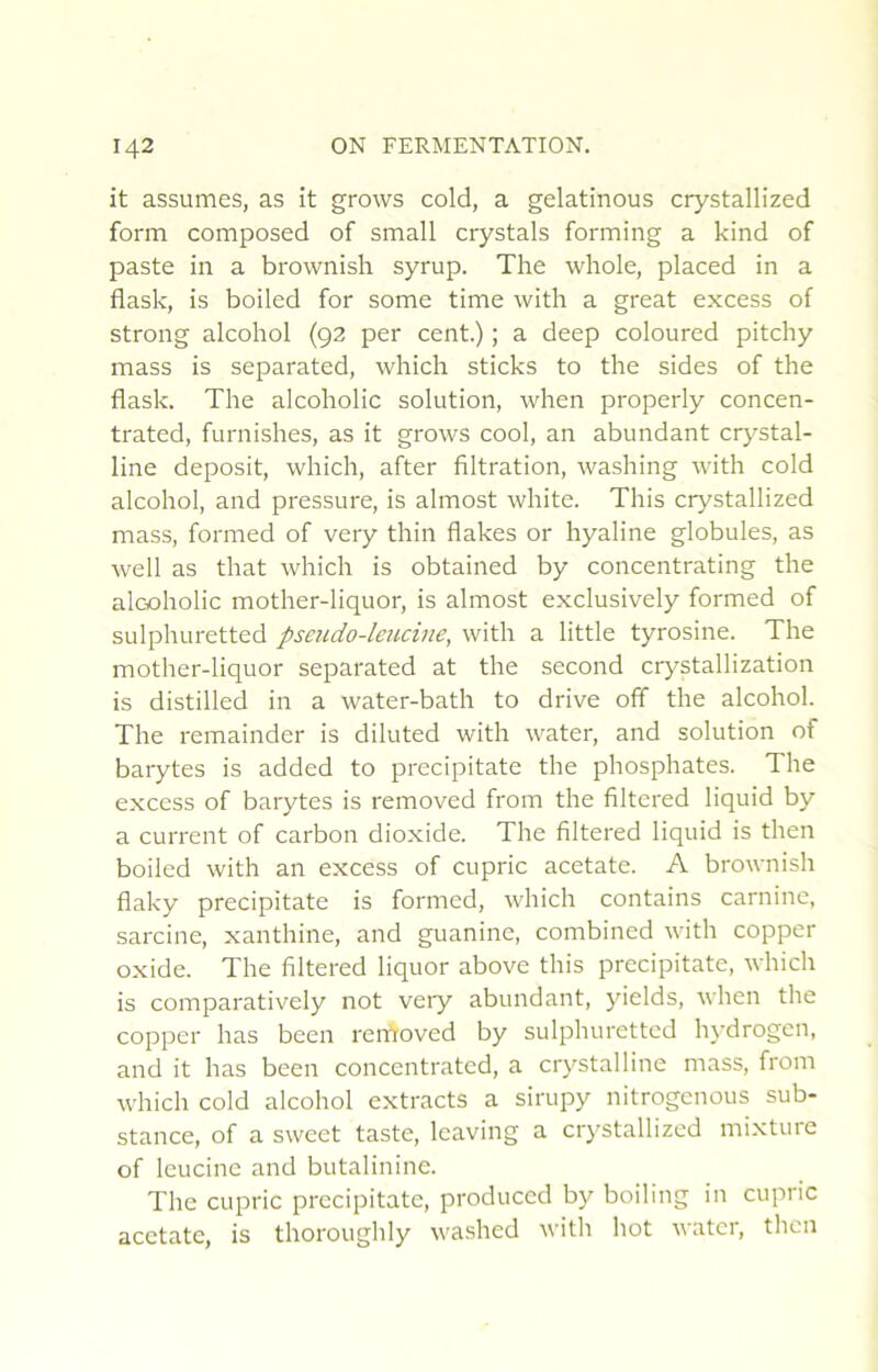 it assumes, as it grows cold, a gelatinous crystallized form composed of small crystals forming a kind of paste in a brownish syrup. The whole, placed in a flask, is boiled for some time with a great excess of strong alcohol (92 per cent.) ; a deep coloured pitchy mass is separated, which sticks to the sides of the flask. The alcoholic solution, when properly concen- trated, furnishes, as it grows cool, an abundant crystal- line deposit, which, after filtration, washing with cold alcohol, and pressure, is almost white. Tins crystallized mass, formed of very thin flakes or hyaline globules, as well as that which is obtained by concentrating the alcoholic mother-liquor, is almost exclusively formed of sulpliLiretted pseudo-leucine, with a little tyrosine. The mother-liquor separated at the second crystallization is distilled in a water-bath to drive off the alcohol. The remainder is diluted with water, and solution of barytes is added to precipitate the phosphates. The excess of barytes is removed from the filtered liquid by a current of carbon dioxide. The filtered liquid is then boiled with an excess of cupric acetate. A brownish flaky precipitate is formed, which contains carnine, sarcine, xanthine, and guanine, combined with copper oxide. The filtered liquor above tins precipitate, which is comparatively not very abundant, yields, when the copper has been removed by sulphurettcd hydrogcn, and it has been concentrated, a crystalline mass, from which cold alcohol extracts a sirupy nitrogcnous sub- stance, of a sweet taste, leaving a crystallized mixture of leucine and butalinine. The cupric precipitate, produccd by boiling in cupric acetate, is thoroughly washed with hot water, then