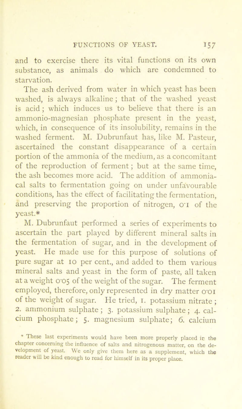 and to exercise there its vital functions on its own substance, as animais do which are condemned to starvation. The ash derived from water in which yeast has been washed, is always alkaline ; that of the washed yeast is acid ; which induces us to believe that there is an ammonio-magnesian phosphate présent in the yeast, which, in conséquence of its insolubility, remains in the washed ferment. M. Dubrunfaut has, like M. Pasteur, ascertained the constant disappearance of a certain portion of the ammonia of the medium, as a concomitant of the reproduction of ferment ; but at the same time, the ash becomes more acid. The addition of ammonia- cal salts to fermentation going on under unfavourable conditions, has the effect of facilitating the fermentation, and preserving the proportion of nitrogen, O'i of the yeast.* M. Dubrunfaut performed a sériés of experiments to ascertain the part played by different minerai salts in the fermentation of sugar, and in the development of yeast. He made use for this purpose of solutions of pure sugar at 10 per cent., and added to them varions minerai salts and yeast in the form of paste, ail taken at a weight 0‘05 of the weight of the sugar. The ferment employed, therefore, only represented in dry matter O'OI of the weight of sugar. He tried, l. potassium nitrate ; 2. ammonium sulphate ; 3. potassium sulphate ; 4. cal- cium phosphate; 5. magnésium sulphate; 6. calcium * These last experiments would hâve been more properly placed ic the chapter conceniing the influence of salts and nitrogenous matter, on the de- velopment of yeast. We only give them here as a supplément, which the reader wül be kind enough to read for himself in its proper place.