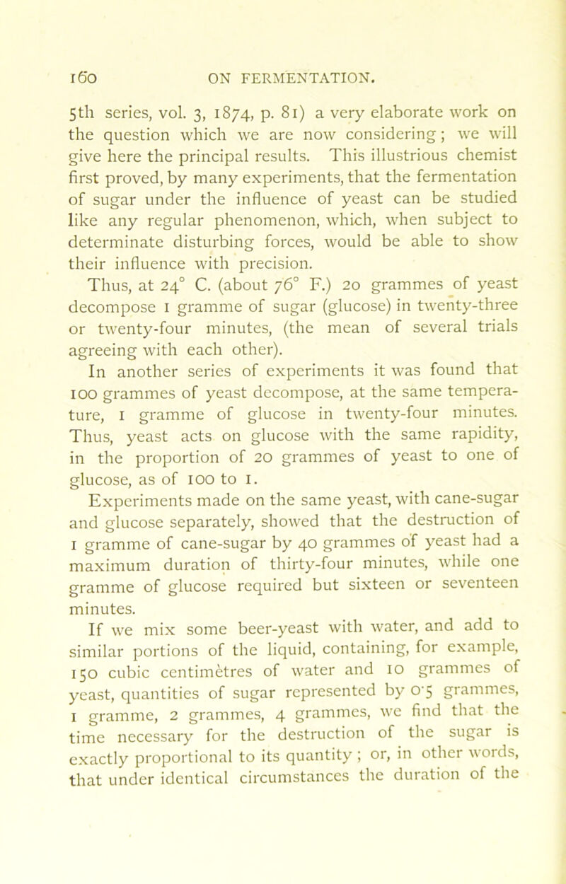 Sth sériés, vol. 3, 1874, p. 81) a very elaborate work on the question which we are now considering ; we will give here the principal results. This illustrious chemist first proved, by many experiments, that the fermentation of sugar under the influence of yeast can be studied like any regular phenomenon, which, when subject to determinate disturbing forces, would be able to show their influence with précision. Thus, at 24° C. (about 76° F.) 20 grammes of yeast décomposé i gramme of sugar (glucose) in twenty-three or twenty-four minutes, (the mean of several trials agreeing with each other). In another sériés of experiments it was found that 100 grammes of yeast décomposé, at the same tempéra- ture, I gramme of glucose in twenty-four minutes. Thus, yeast acts on glucose with the same rapidity, in the proportion of 20 grammes of yeast to one of glucose, as of 100 to i. Experiments made on the same yeast, with cane-sugar and glucose separately, showed that the destruction of I gramme of cane-sugar by 40 grammes of yeast had a maximum duration of thirty-four minutes, while one gramme of glucose required but sixteen or seventeen minutes. If we mix some beer-yeast with water, and add to similar portions of the liquid, containing, for example, 150 cubic centimètres of water and 10 grammes of yeast, quantities of sugar represented by 0'5 grammes, I gramme, 2 grammes, 4 grammes, we find that the time necessary for the destruction of the sugar is exactly proportional to its quantity ; or, in other words, that under identical circumstances the duration of the