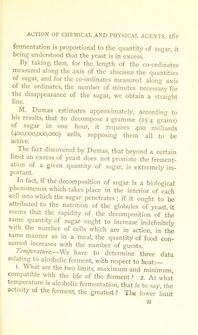 fermentation is proportional to the quantity of sugar, it being understood that the yeast is in excess. By taking, then, for the length of the co-ordinates measured along the axis of the abscissæ the quantities of sugar, and for the co-ordinates measured along axis of the ordinates, the number of minutes necessary for the disappearance of the sugar, we obtain a straight line. M. Dumas estimâtes approximately, according to his results, that to décomposé i gramme (15'4 grains) of sugar in one hour, it requires 400 milliards (400,000,0CX),000) cells, supposing them ail to be active. _ The fact discovered by Dumas, that beyond a certain lirnit an excess of yeast does not promote the ferment- ation of a given quantity of sugar, is extremely im- portant. In fact, if the décomposition of sugar is a biological phenomenon which takes place in the interior of each cell into which the sugar pénétrâtes ; if it ought to be attributed to the nutrition of the globules of yeast, it seems that the rapidity of the décomposition of the same quantity of sugar ought to increase indefinitely with the number of cells which are in action, in the same manner as in a meal, the quantity of food con- sumed increases with the number of guests. Temperahire.—We hâve to détermine three data relating to alcoholic ferment, with respect to beat: I. What are the two limits, maximum and minimum, compatible with the life of the ferment} 2. At what température is alcoholic fermentation, that is to say the activity of the ferment, the greatest t The lower l’imit M