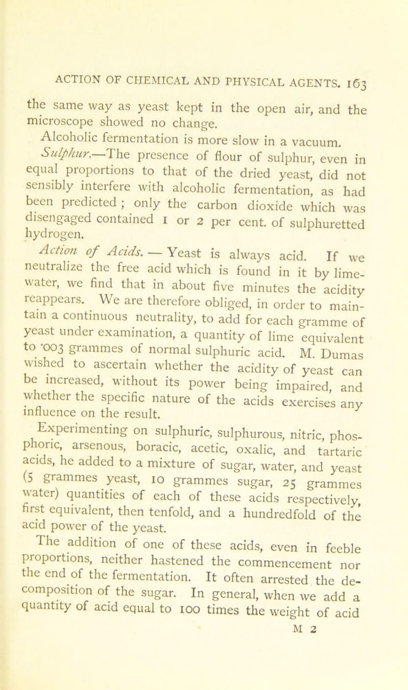 the same way as yeast kept in the open air, and the microscope showed no change. Alcoholic fermentation is more slow in a vacuum. Sulphur.—T\x& presence of flour of sulphur, even in equal proportions to that of the dried yeast, did not sensibly interfère with alcoholic fermentation, as had been predicted ; only the carbon dioxide which was disengaged contained i or 2 per cent, of sulphuretted hydrogen. Action of Acids. — Yeast is always acid. If we neutralize the free acid which is found in it by lime- water, we find that in about five minutes the acidity reappears. We are therefore obliged, in order to main- tain a continuons neutrality, to add for each gramme of yeast under examination, a quantity of lime équivalent to -003 grammes of normal sulphuric acid. M. Dumas wished to ascertain whether the acidity of yeast can be increased, without its power being impaired, and whether the spécifie nature of the acids exercises any influence on the resuit. Expenmenting on sulphuric, sulphurous, nitric, phos- phonc, arsenous, boracic, acetic, oxalic, and tartaric acids, he added to a mixture of sugar, water, and yeast (S grammes yeast, 10 grammes sugar, 25 grammes water) quantities of each of these acids respectively, first équivalent, then tenfold, and a hundredfold of thé acid power of the yeast. The addition of one of these acids, even in feeble proportions, neither hastened the commencement nor the end of the fermentation. It often arrested the dé- composition of the sugar. In general, when we add a quantity of acid equal to 100 times the weight of acid M 2