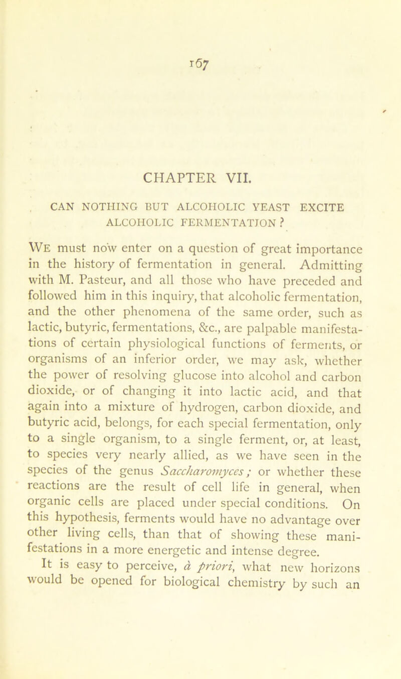 CAN NOTHING BUT ALCOHOLIC YEAST EXCITE ALCOHOLIC FERMENTATION ? We must now enter on a question of great importance in the history of fermentation in general. Admitting with M. Pasteur, and ail those who hâve preceded and followed him in this inquiry, that alcoholic fermentation, and the other phenomena of the same order, such as lactic, butyric, fermentations, &c., are palpable manifesta- tions of certain physiological fonctions of ferments, or organisms of an inferior order, we may ask, whether the power of resolving glucose into alcohol and carbon dioxide, or of changing it into lactic acid, and that again into a mixture of hydrogen, carbon dioxide, and butyric acid, belongs, for each spécial fermentation, only to a single organism, to a single ferment, or, at least, to species very nearly allied, as we hâve seen in the species of the genus Saccharomyccs ; or whether these reactions are the resuit of cell life in general, when organic cells are placed under spécial conditions. On this hypothesis, ferments would hâve no advantage over other living cells, than that of showing these mani- festations in a more energetic and intense degree. It is easy to perçoive, à priori, what new horizons would be opened for biological chemistry by such an