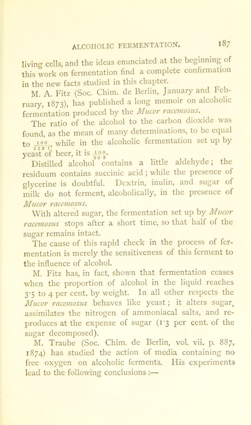 living cells, and the ideas enunciated at the beginning of this work on fermentation find a complété confirmation in the new facts studied in this chapter. M. A. Fitz (Soc. Chim. de Berlin, January and Feb- ruary, 1873), has published a long memoir on alcoholic fermentation produced by the Mucor raccmosns. The ratio of the alcohol to the carbon dioxide was found, as the mean of many déterminations, to be equal to -LEO., while in the alcoholic fermentation set up by yeast of beer, it is Distilled alcohol contains a little aldéhyde; the residuum contains succinic acid ; while the presence of glycérine is doubtful. Dextrin, inulin, and sugar of milk do not ferment, alcoholically, in the presence of Mucor raccmosns. With altered sugar, the fermentation set up by Mticor racemosus stops after a short time, so that half of the sugar remains intact. The cause of this rapid check in the process of fer- mentation is merely the sensitiveness of this ferment to the influence of alcohol. M. Fitz has, in fact, shown that fermentation ceases when the proportion of alcohol in the liquid reaches 3-5 to 4 per cent, by weight. In ail other respects the Mucor racemosus behaves like yeast ; it alters sugar, assimilâtes the nitrogen of ammoniacal salts, and re- produces at the expense of sugar (1-3 per cent, of the sugar decomposed). M. Traube (Soc. Chim. de Berlin, vol. vii. p. 887, 1874) has studied the action of media containing no free oxygen on alcoholic ferments. His experiments lead to the following conclusions :—