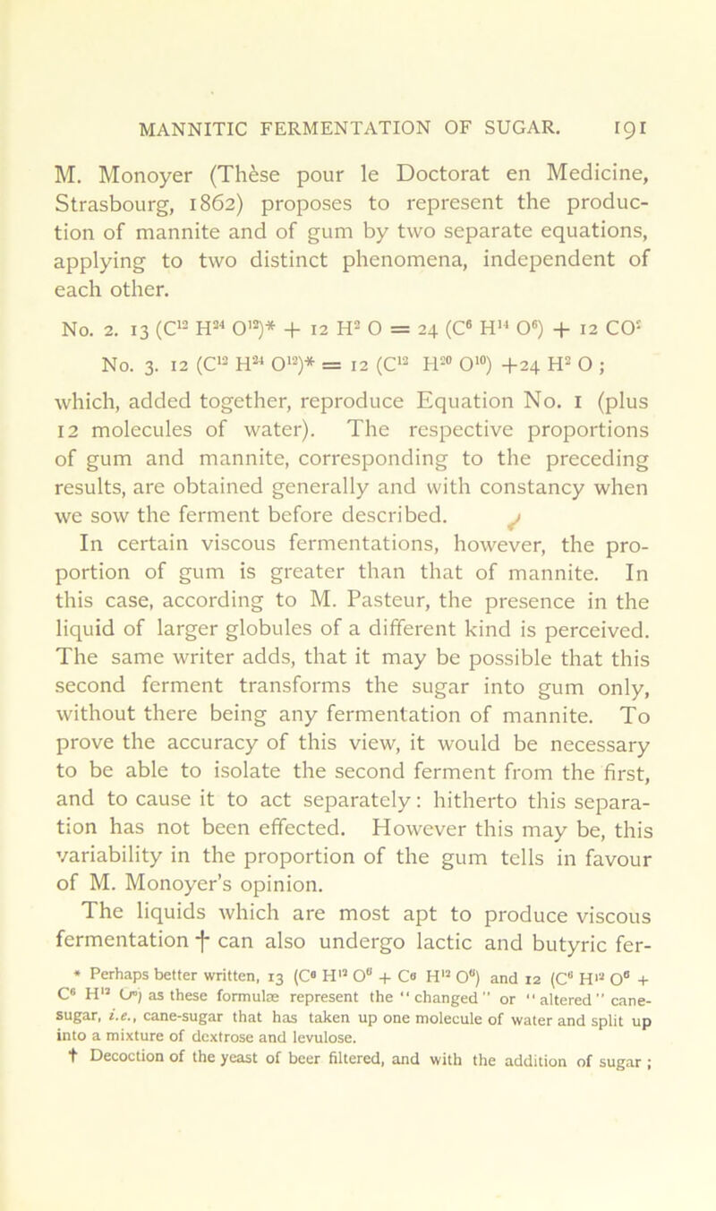 MANNITIC FERMENTATION OF SUGAR. IQI M. Monoyer (Thèse pour le Doctorat en Medicine, Strasbourg, 1862) proposes to represent the produc- tion of mannite and of gum by two separate équations, applying to two distinct phenomena, independent of each other. No. 2. 13 (02 0’2)* -I- 12 R2 O = 24 (O H» O®) + 12 C0‘ No. 3. 12 (C'2 0'2)* = 12 (C'2 R=« 0‘“) +24 R2 O ; which, added together, reproduce Equation No. i (plus 12 molécules of water). The respective proportions of gum and mannite, corresponding to the preceding results, are obtained generally and with constancy when we sow the ferment before described. ^ In certain viscous fermentations, however, the pro- portion of gum is greater than that of mannite. In this case, according to M. Pasteur, the presence in the liquid of larger globules of a different kind is perceived. The same writer adds, that it may be possible that this second ferment transforms the sugar into gum only, without there being any fermentation of mannite. To prove the accuracy of this view, it would be necessary to be able to isolate the second ferment from the first, and to cause it to act separately : hitherto this sépara- tion has not been effected. However this may be, this variability in the proportion of the gum tells in favour of M. Monoyer’s opinion. The liquids which are most apt to produce viscous fermentation -j- can also undergo lactic and butyric fer- • Perhaps better written, 13 (C« H'’ 0“ + C« H'* 0“) and 12 (C“ H>“ O® + C« H’’ O”) as these formulas represent the changed or  altered  cane- sugar, i.e., cane-sugar that has taken up one molécule of water and split up into a mixture of dextrose and lévulose, t Décoction of the yeast of beer filtered, and with the addition of sugar ;