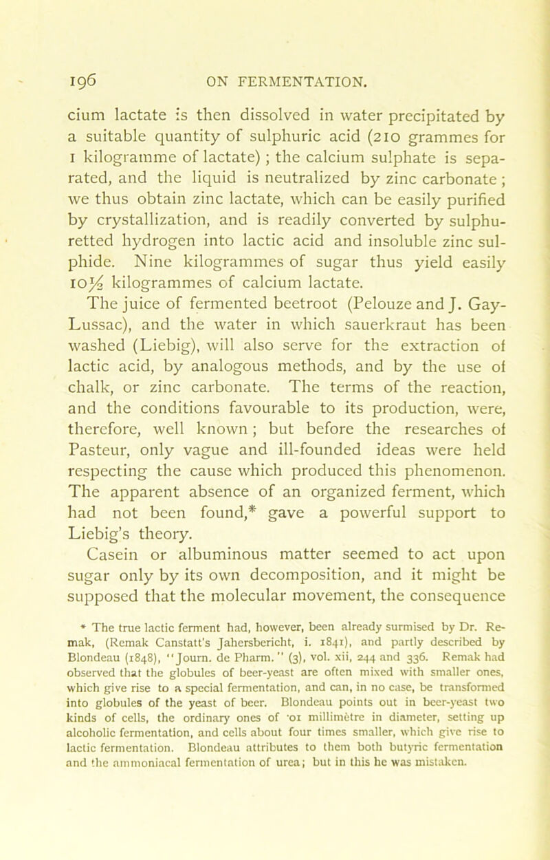 cium lactate is then dissolved in water precipitated by a suitable quantity of sulphuric acid (210 grammes for I kilogramme of lactate) ; the calcium sulphate is sepa- rated, and the liquid is neutralized by zinc carbonate ; we thus obtain zinc lactate, which can be easily purified by crystalllzation, and is readily converted by sulphu- retted hydrogen into lactic acid and insoluble zinc sul- phide. Nine kilogrammes of sugar thus yield easily 10)4 kilogrammes of calcium lactate. The juice of fermented beetroot (Pelouze and J. Gay- Lussac), and the water in which sauerkraut has been washed (Liebig), will also serve for the extraction of lactic acid, by analogous methods, and by the use of chalk, or zinc carbonate. The terms of the reaction, and the conditions favourable to its production, w'ere, therefore, well known ; but before the researches of Pasteur, only vague and ill-founded ideas were held respecting the cause which produced this phenomenon. The apparent absence of an organized ferment, which had not been found,* gave a powerful support to Liebig’s theory. Casein or albuminous matter seemed to act upon sugar only by its own décomposition, and it might be supposed that the molecular movement, the conséquence ♦ The trae lactic ferment had, however, been already surmised by Dr. Re- mak, (Remak Canstatt's Jahersbericht, i. 1841), and partly described by Blondeau (1848), Joum. de Pharm.  (3), vol. xii, 244 and 336. Remak had observed that the globules of beer-yeast are often mixed with smaller ones, which give rise to a spécial fermentation, and can, in no case, be transformed into globules of the yeast of beer. Blondeau points out in beer-yeast two kinds of cells, the ordinary ones of 'oi millimètre in diameter, setting up alcoholic fermentation, and cells about four times smaller, which give rise to lactic fermentation. Blondeau attributes to them both butyric fermentation and the ammoniacal fermentation of urea; but in this hc was mistaken.