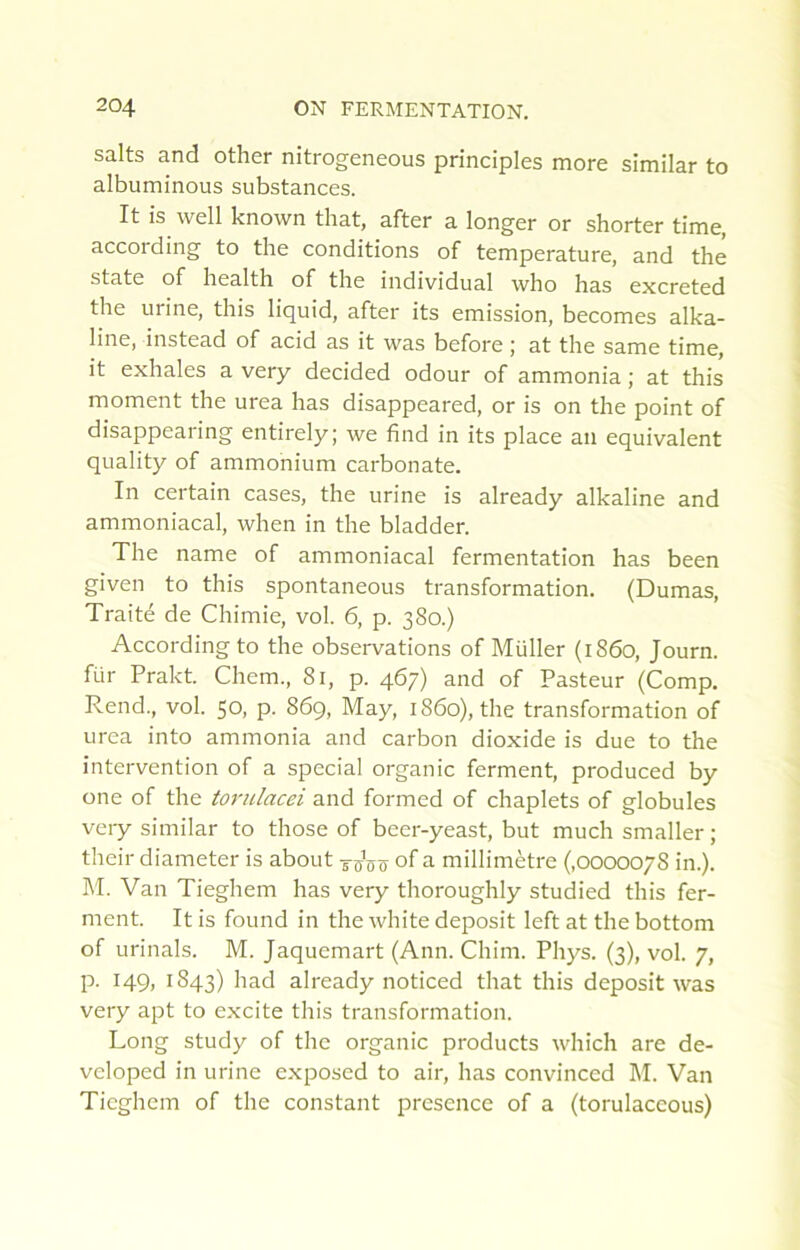 salts and other nitrogeneous principles more slmilar to albuminous substances. It is well known tliat, after a longer or shorter time, according to the conditions of température, and thé State of Health of the individual who has excreted the urine, this liquid, after its émission, becomes alka- line, instead of acid as it was before j at the same time, it exhales a very decided odour of ammonia ; at this moment the urea has disappeared, or is on the point of disappearing entirely; we find in its place an équivalent quality of ammonium carbonate. In certain cases, the urine is already alkaline and ammoniacal, when in the bladder. The name of ammoniacal fermentation has been given to this spontaneous transformation. (Dumas, Traité de Chimie, vol. 6, p. 380.) According to the observations of Müller (1860, Journ. für Prakt. Chem., 81, p. 467) and of Pasteur (Comp. Rend., vol. 50, p. 869, May, 1860), the transformation of urea into ammonia and carbon dioxide is due to the intervention of a spécial organic ferment, produced by one of the torulacei and formed of chaplets of globules very similar to those of becr-yeast, but much smaller ; their diameter is about -s-sô-s of a millimètre (,0000078 in.). M. Van Tieghem has very thoroughly studied this fer- ment. It is found in the white deposit left at the bottom of urinais. M. Jaquemart (Ann. Chim. Phys. (3), vol. 7, p. 149, 1843) had already noticed that this deposit was very apt to excite this transformation. Long study of the organic products which are de- veloped in urine c.xposed to air, has convinced 1\I. Van Tieghem of the constant presence of a (torulaceous)