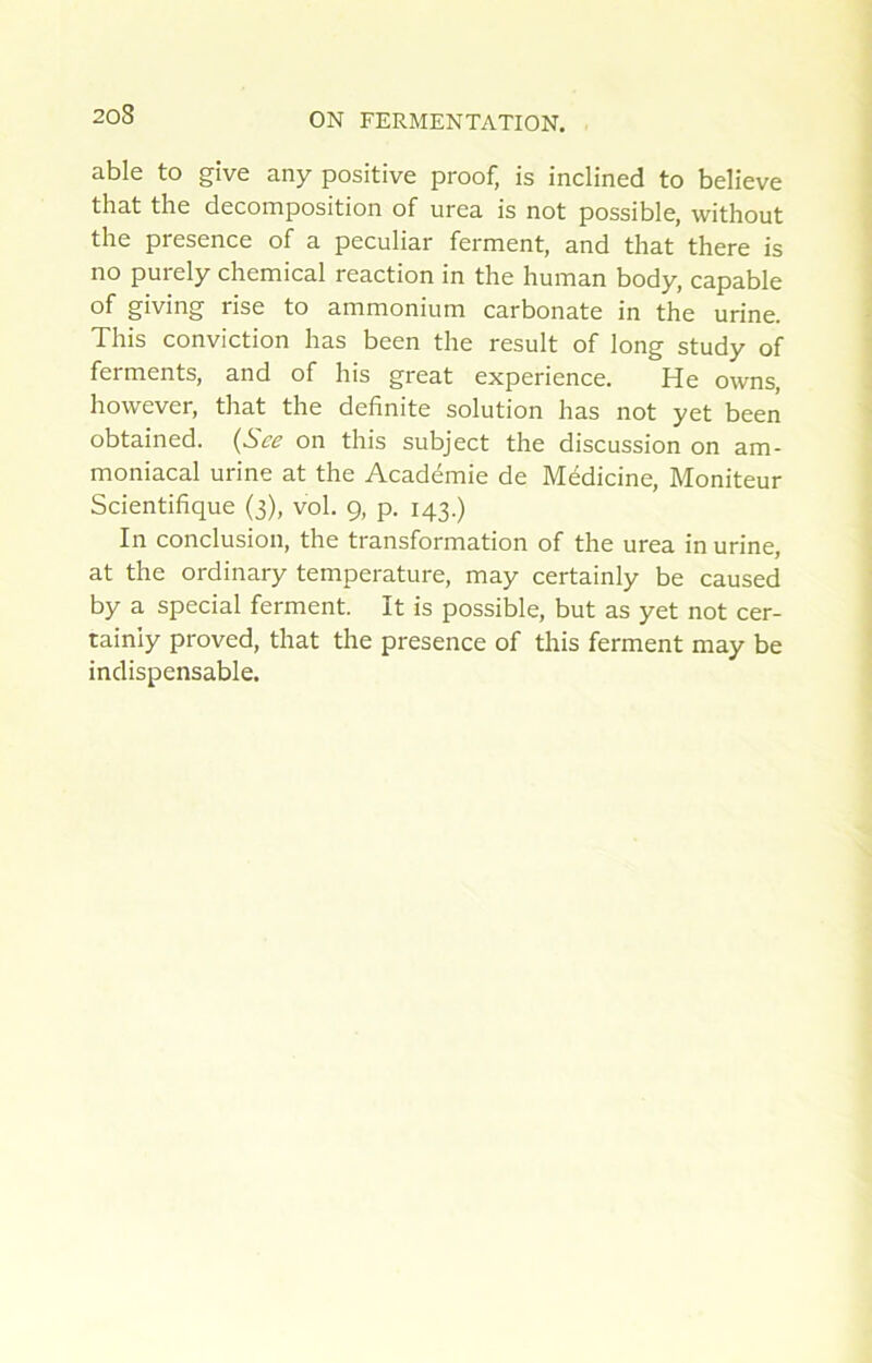 able to give any positive proof, is inclined to believe that the décomposition of urea is not possible, without the presence of a peculiar ferment, and that there is no purely Chemical reaction in the human body, capable of giving rise to ammonium carbonate in the urine. Tins conviction lias been the resuit of long study of ferments, and of his great expérience. He owns, however, that the definite solution lias not yet been obtained. {Sce on this subject the discussion on am- moniacal urine at the Académie de Médicine, Moniteur Scientifique (3), vol. 9, p. 143.) In conclusion, the transformation of the urea in urine, at the ordinary température, may certainly be caused by a spécial ferment. It is possible, but as yet not cer- tainiy proved, that the presence of this ferment may be indispensable.