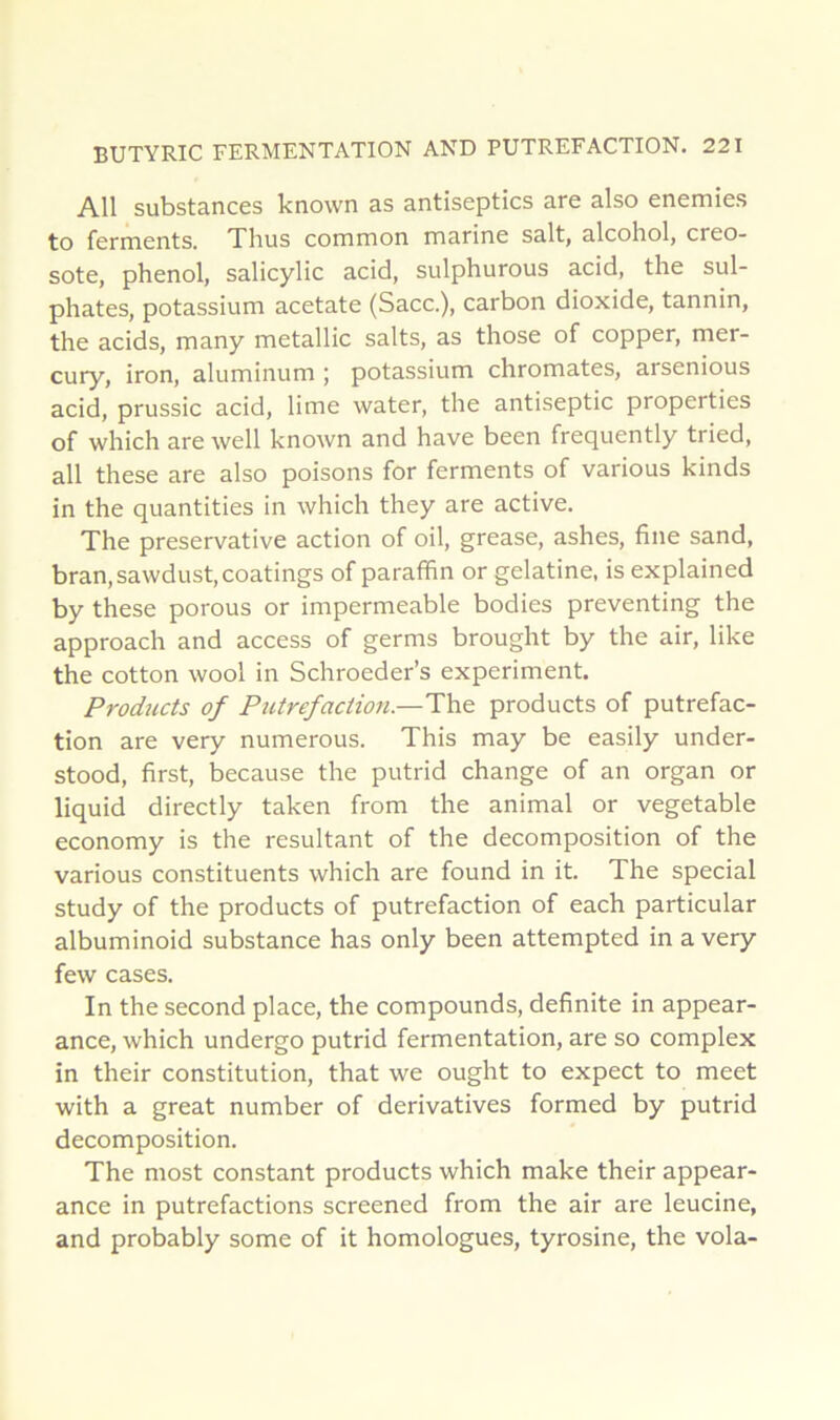 AU substances known as antiseptics are also enemies to fernaents. Thus common marine sait, alcohol, créo- sote, phénol, salicylic acid, sulphurous acid, the sul- phates, potassium acetate (Sacc.), carbon dioxide, tannin, the acids, many metallic salts, as those of copper, mer- cury, iron, aluminum j potassium chromâtes, arsenious acid, prussic acid, lime water, the antiseptie properties of which are well known and hâve been frequently tried, ail these are also poisons for ferments of varions kinds in the quantities in which they are active. The preservative action of oil, grease, ashes, fine sand, bran,sawdust,coatings of paraffin or gélatine, is explained by these porous or imperméable bodies preventing the approach and access of germs brought by the air, like the cotton wool in Schroeder’s experiment. Products of Putréfaction.—The products of putréfac- tion are very numerous. This may be easily under- stood, first, because the putrid change of an organ or liquid directly taken from the animal or vegetable economy is the résultant of the décomposition of the varions constituents which are found in it. The spécial study of the products of putréfaction of each particular albuminoid substance has only been attempted in a very few cases. In the second place, the compounds, definite in appear- ance, which undergo putrid fermentation, are so complex in their constitution, that we ought to expect to meet with a great number of dérivatives formed by putrid décomposition. The most constant products which make their appear- ance in putréfactions screened from the air are leucine, and probably some of it homologues, tyrosine, the vola-