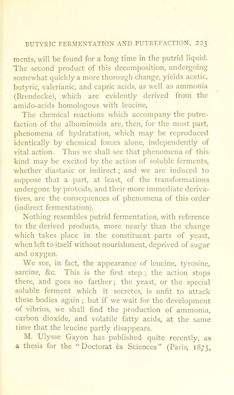 ments, will be found for a long time in the putrid liquid. The second product of this décomposition, undergoing somewhat quickly a more tliorough change, yields acetic, butyric, valerianic, and capric acids, as well as ammonia (Brendecke), which are evidently derived from the amido-acids homologous with leucine. The Chemical reactions which accompany the putré- faction of the albuminoids are, then, for the most part, phenomena of hydratation, which may be reproduced identically by Chemical forces alone, independently of vital action. Thus we shall see that phenomena of this kind may be excited by the action of soluble ferments, whether diastasic or indirect ; and we are induced to suppose that a part, at least, of the transformations undergone by proteids, and their more immédiate dériva- tives, are the conséquences of phenomena of this order (indirect fermentation). Nothing resembles putrid fermentation, with reference to the derived products, more nearly than the change which takes place in the constituent parts of yeast, when left to itself without nourishment, deprived of sugar and oxygen. We see, in fact, the appearance of leucine, tyrosine, sarcine, &c. This is the first step ; the action stops there, and goes no farther ; the yeast, or the spécial soluble ferment which it sécrétés, is unfit to attack these bodies again ; but if we wait for the development of vibrios, we shall find the production of ammonia, carbon dioxide, and volatile fatty acids, at the same time that the leucine partly disappears. M. Ulysse Gayon has published quite recently, as a thesis for the “Doctorat ès Sciences” (Paris, 1875,