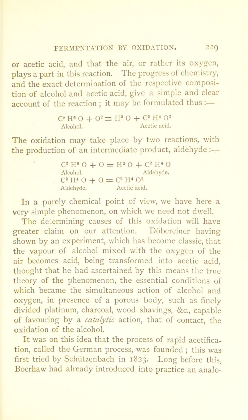 or acetic acid, and that the air, or rather its oxygen, plays a part in this reaction. The progress of chemistry, and the exact détermination of the respective composi- tion of alcohol and acetic acid, give a simple and clear account of the reaction ; it may be formulated thus :— O H O -h 0= = H* O -h C= 0'* Alcohol. Acetic acid. The oxidation may take place by two reactions, with the production of an intermediate product, aldéhyde :— O -h O = H= O -h O Alcohol. Aldéhyde. C“ O -f O = Aldéhyde. Acetic acid. In a purely Chemical point of view, we hâve here a very simple phenomenon, on which we need not dwell. The determining causes of this oxidation will hâve greater daim on our attention. Dobereiner having shown by an experiment, which has become classic, that the vapour of alcohol mixed with the oxygen of the air becomes acid, being transformed into acetic acid, thought that he had ascertained by this means the true theory of the phenomenon, the essential conditions of which became the simultaneous action of alcohol and oxygen, in présence of a porous body, such as finely divided platinum, charcoal, wood shavings, &c., capable of favouring by a catalytic action, that of contact, the oxidation of the alcohol. It was on this idea that the process of rapid acétifica- tion, called the German process, was founded ; this was first tried by Schützenbach in 1823. Long before this, Boerhaw had already introduced into practice an analo-