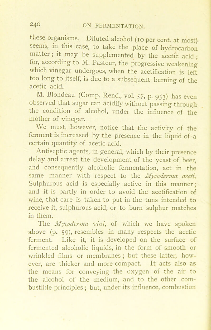 tliese organisms. Diluted alcohol (loper cent, at most) seems, in this case, to take the place of hydrocarbon matter ; it may be supplemented by the acetic acid ; for, according to M. Pasteur, the progressive weakening which vinegar undergoes, when the acétification is left too long to itself, is due to a subséquent burning of the acetic acid. M. Blondeau (Comp. Rend., vol. 57, p. 953) has even obser\'ed that sugar can acidify without passing through the condition of alcohol, under the influence of the mother of vinegar. We must, however, notice that the activity of the ferment is increased by the présence in the liquid of a certain quantity of acetic acid. Antiseptie agents, in general, which by their presence delay and arrest the development of the yeast of beer, and consequently alcoholic fermentation, act in the saine manner with respect to the Mycoderma accti. Sulphurous acid is especially active in this manner; and it is partly in order to avoid the acétification of wine, that care is taken to put in the tuns intended to receive it, sulphurous acid, or to burn sulphur matches in them. The Mycoderma vini, of which we hâve spoken above (p. 59), resembles in many respects the acetic ferment. Like it, it is developed on the surface of fermented alcoholic liquids, in the form of smooth or wrinkled films or membranes ; but these latter, how- ever, are thicker and more compact. It acts also as the means for conveying the oxj’gen of the air to the alcohol of the medium, and to the other com- bustible principlcs ; but, under its influence, combustion