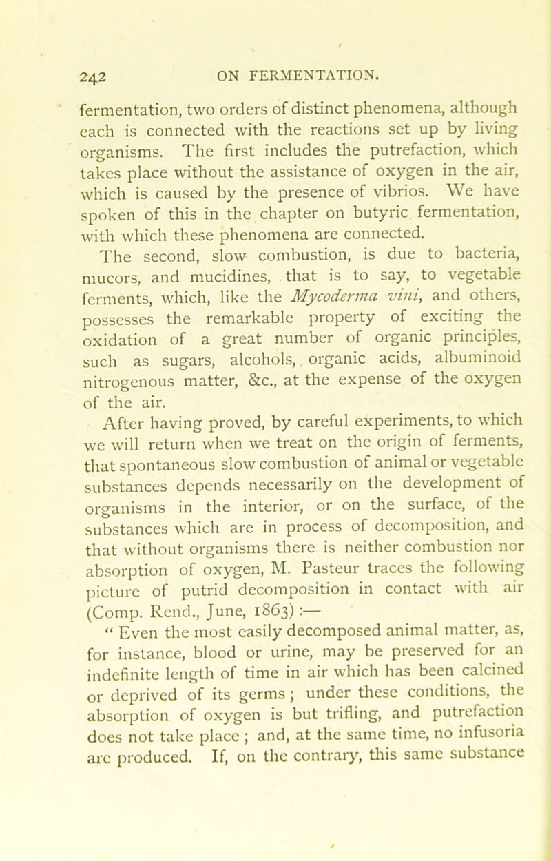 fermentation, two orders of distinct phenomena, although each is connected with the reactions set up by living organisms. The first includes the putréfaction, which takes place without the assistance of oxygen in the air, which is caused by the presence of vibrios. We hâve spoken of this in the chapter on butyric fermentation, with which these phenomena are connected. The second, slow combustion, is due to bacteria, mucors, and mucidines, that is to say, to vegetable ferments, which, like the Mycoderma vini, and others, possesses the remarkable property of exciting the oxidation of a great number of organic principles, such as sugars, alcohols,. organic acids, albuminoid nitrogenous matter, &c., at the expense of the oxygen of the air. After having proved, by careful experiments, to which we will return when we treat on the origin of ferments, that spontaneous slow combustion of animal or vegetable substances dépends necessarily on the development of organisms in the interior, or on the surface, of the substances which are in process of décomposition, and that without organisms there is neither combustion nor absorption of oxygen, M. Pasteur traces the following picture of putrid décomposition in contact with air (Comp. Rend., June, 1863) :— “ Even the most easily decomposed animal matter, as, for instance, blood or urine, may be preserved for an indcfinite length of time in air which lias been calcined or deprived of its germs ; under tliese conditions, the absorption of oxygen is but trifling, and putréfaction does not take place ; and, at the same time, no infusoria are produced. If, on the contrary, tliis same substance