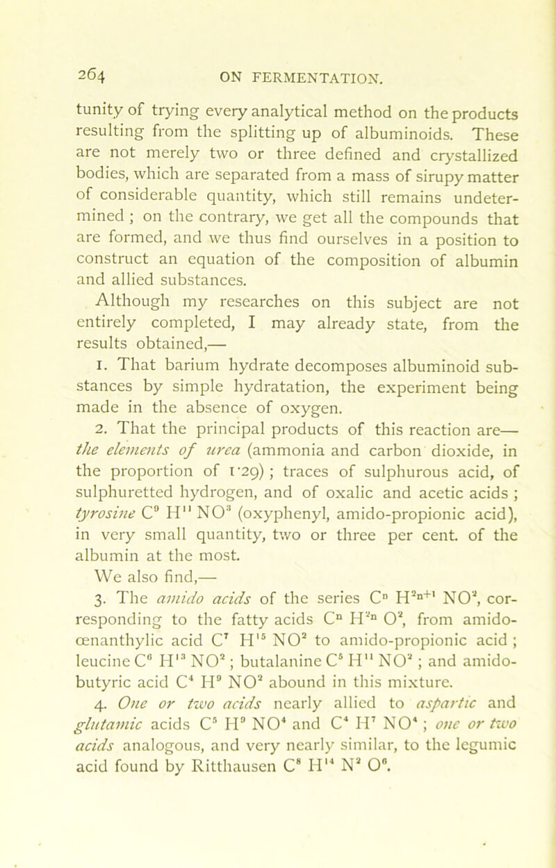 tunity of trying every analytical method on the products resulting from the splitting up of albuminoids. These are not merely two or three defined and crystallized bodies, which are separated from a mass of sirupy matter of considérable quantity, which still remains undeter- mined ; on the contrary, we get ail the compounds that are formed, and we thus find ourselves in a position to construct an équation of the composition of albumin and allied substances. Although my researches on this subject are not entirely completed, I may already State, from the results obtained,— 1. That barium hydrate décomposés albuminoid sub- stances by simple hydratation, the experiment being made in the absence of oxygen. 2. That the principal products of this reaction are— the éléments of tcrea (ammonia and carbon dioxide, in the proportion of i ‘29) ; traces of sulphurous acid, of sulphuretted hydrogen, and of oxalic and acetic acids ; tyrosine C“ H NO'* (oxyphenyl, amido-propionic acid), in vcry small quantity, two or three per cent, of tlie albumin at the most. We also find,— 3. The amido acids of the sériés C” H’”''' NO^ cor- responding to the fatty acids C“ 0“, from amido- œnanthylic acid C' NO“ to amido-propionic acid ; leucine C“ H'** NO’ ; butalanine C* H NO’ ; and amido- butyric acid C'* H® NO’ abound in this mixture. 4. Oîie or two acids nearly allied to aspartic and glntamic acids C® H® NO'* and C* H’ NO* ; onc or two acids analogous, and very nearly similar, to the legumic acid found by Ritthausen C® H*'* N’ 0“.